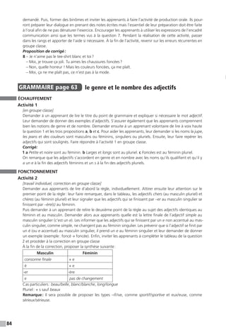 84
demandé. Puis, former des binômes et inviter les apprenants à faire l’activité de production orale. Ils pour-
ront préparer leur dialogue en prenant des notes écrites mais l’essentiel de leur préparation doit être faite
à l’oral afin de ne pas dénaturer l’exercice. Encourager les apprenants à utiliser les expressions de l’encadré
communication ainsi que les termes vus à la question 7. Pendant la réalisation de cette activité, passer
dans les rangs et apporter de l’aide si nécessaire. À la fin de l’activité, revenir sur les erreurs récurrentes en
groupe classe.
Proposition de corrigé :
8 – Je n’aime pas le tee-shirt blanc et toi ?
– Moi, je trouve ça joli. Tu aimes les chaussures foncées ?
– Non, quelle horreur ! Mais les couleurs foncées, ça me plaît.
– Moi, ça ne me plaît pas, ce n’est pas à la mode.
GRAMMAIRE  page 63  
le genre et le nombre des adjectifs
ÉCHAUFFEMENT
Activité 1
[en groupe classe]
Demander à un apprenant de lire le titre du point de grammaire et expliquer si nécessaire le mot adjectif.
Leur demander de donner des exemples d’adjectifs. S’assurer également que les apprenants comprennent
bien les notions de genre et de nombre. Demander ensuite à un apprenant volontaire de lire à voix haute
la question 1 et les trois propositions a, b et c. Pour aider les apprenants, leur demander si les noms la jupe,
les jeans et des couleurs sont masculins ou féminins, singuliers ou pluriels. Ensuite, leur faire repérer les
adjectifs qui sont soulignés. Faire répondre à l’activité 1 en groupe classe.
Corrigé:
1 a Petite et noire sont au féminin. b Larges et longs sont au pluriel. c Foncées est au féminin pluriel.
On remarque que les adjectifs s’accordent en genre et en nombre avec les noms qu’ils qualifient et qu’il y
a un e à la fin des adjectifs féminins et un s à la fin des adjectifs pluriels.
FONCTIONNEMENT
Activité 2
[travail individuel, correction en groupe classe]
Demander aux apprenants de lire d’abord la règle, individuellement. Attirer ensuite leur attention sur le
premier point de la règle : leur faire remarquer, dans le tableau, les adjectifs chers (au masculin pluriel) et
chères (au féminin pluriel) et leur signaler que les adjectifs qui se finissent par –er au masculin singulier se
finissent par –ère(s) au féminin.
Puis demander à un apprenant de relire le deuxième point de la règle au sujet des adjectifs identiques au
féminin et au masculin. Demander alors aux apprenants quelle est la lettre finale de l’adjectif simple au
masculin singulier (c’est un e). Les informer que les adjectifs qui se finissent par un e non accentué au mas-
culin singulier, comme simple, ne changent pas au féminin singulier. Les prévenir que si l’adjectif se finit par
un é (ou e accentué) au masculin singulier, il prend un e au féminin singulier et leur demander de donner
un exemple (exemple : foncé → foncée). Enfin, inviter les apprenants à compléter le tableau de la question
2 et procéder à la correction en groupe classe
À la fin de la correction, proposer la synthèse suivante :
Masculin Féminin
consonne finale + e
é + e
-er -ère
e pas de changement
Cas particuliers : beau / belle, blanc / blanche, long / longue
Pluriel : + s sauf beaux
Remarque : Il sera possible de proposer les types –if / ive, comme sportif / sportive et eux / euse, comme
sérieux / sérieuse.
 