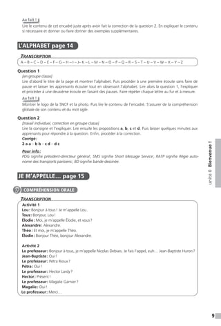 9
unité0Bienvenue!
Au fait !
Lire le contenu de cet encadré juste après avoir fait la correction de la question 2. En expliquer le contenu
si nécessaire et donner ou faire donner des exemples supplémentaires.
L’ALPHABET page 14
TranscripTion
A – B – C – D – E – F – G – H – I – J– K – L – M – N – O – P – Q – R – S – T – U – V – W – X – Y – Z
Question 1
[en groupe classe]
Lire d’abord le titre de la page et montrer l’alphabet. Puis procéder à une première écoute sans faire de
pause et laisser les apprenants écouter tout en observant l’alphabet. Lire alors la question 1, l’expliquer
et procéder à une deuxième écoute en faisant des pauses. Faire répéter chaque lettre au fur et à mesure.
Au fait !
Montrer le logo de la SNCF et la photo. Puis lire le contenu de l’encadré. S’assurer de la compréhension
globale de son contenu et du mot sigle.
Question 2
[travail individuel, correction en groupe classe]
Lire la consigne et l’expliquer. Lire ensuite les propositions a, b, c et d. Puis laisser quelques minutes aux
apprenants pour répondre à la question. Enfin, procéder à la correction.
Corrigé:
2 a a – b b – c d – d c
Pour info:
PDG signifie président-directeur général; SMS signifie Short Message Service; RATP signifie Régie auto-
nome des transports parisiens; BD signifie bande dessinée.
JE M’APPELLE… page 15
TranscripTion
Activité 1
Lou: Bonjour à tous! Je m’appelle Lou.
Tous: Bonjour, Lou!
Élodie: Moi, je m’appelle Élodie, et vous?
Alexandre: Alexandre.
Théo: Et moi, je m’appelle Théo.
Élodie: Bonjour Théo, bonjour Alexandre.
Activité 2
Le professeur: Bonjour à tous, je m’appelle Nicolas Debiais. Je fais l’appel, euh… Jean-Baptiste Huron?
Jean-Baptiste: Oui!
Le professeur: Pétra Rioux?
Pétra: Oui!
Le professeur: Hector Lardy?
Hector: Présent!
Le professeur: Magalie Garnier?
Magalie: Oui!
Le professeur: Merci…
COMPRÉHENSION ORALE
 