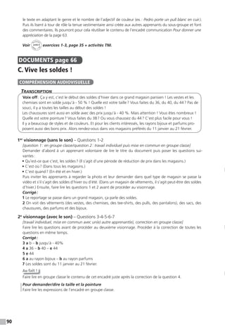 90
le texte en adaptant le genre et le nombre de l’adjectif de couleur (ex.: Pedro porte un pull blanc en cuir.).
Puis ils lisent à tour de rôle la tenue vestimentaire ainsi créée aux autres apprenants du sous-groupe et font
des commentaires. Ils pourront pour cela réutiliser le contenu de l’encadré communication Pour donner une
appréciation de la page 63.
Voir
Activités
ca
hier + T
NI
unité 4 exercices 1-3, page 35 + activités TNI.
DOCUMENTS page 66
C. Vive les soldes !
TranscripTion
Voix off: Ça y est, c’est le début des soldes d’hiver dans ce grand magasin parisien ! Les vestes et les
chemises sont en solde jusqu’à - 50 % ! Quelle est votre taille? Vous faites du 36, du 40, du 44? Pas de
souci, il y a toutes les tailles au début des soldes !
Les chaussures sont aussi en solde avec des prix jusqu’à - 40 %. Mais attention ! Vous êtes nombreux !
Quelle est votre pointure? Vous faites du 38? Ou vous chaussez du 44? C’est plus facile pour vous !
Il y a beaucoup de styles et de couleurs. Et pour les clients intéressés, les rayons bijoux et parfums pro-
posent aussi des bons prix. Alors rendez-vous dans vos magasins préférés du 11 janvier au 21 février.
1er
visionnage (sans le son) – Questions 1-2
[question 1: en groupe classe/question 2: travail individuel puis mise en commun en groupe classe]
Demander d’abord à un apprenant volontaire de lire le titre du document puis poser les questions sui-
vantes:
• Qu’est-ce que c’est, les soldes? (Il s’agit d’une période de réduction de prix dans les magasins.)
• C’est où? (Dans tous les magasins.)
• C’est quand? (En été et en hiver.)
Puis inviter les apprenants à regarder la photo et leur demander dans quel type de magasin se passe la
vidéo et s’il s’agit des soldes d’hiver ou d’été. (Dans un magasin de vêtements, il s’agit peut-être des soldes
d’hiver.) Ensuite, faire lire les questions 1 et 2 avant de procéder au visionnage.
Corrigé:
1 Le reportage se passe dans un grand magasin, ça parle des soldes.
2 On voit des vêtements (des vestes, des chemises, des tee-shirts, des pulls, des pantalons), des sacs, des
chaussures, des parfums et des bijoux.
2e
visionnage (avec le son) – Questions 3-4-5-6-7
[travail individuel, mise en commun avec un(e) autre apprenant(e), correction en groupe classe]
Faire lire les questions avant de procéder au deuxième visionnage. Procéder à la correction de toutes les
questions en même temps.
Corrigé:
3 a b – b jusqu’à - 40%
4 a 36 – b 40 – e 44
5 e 44
6 a au rayon bijoux – b au rayon parfums
7 Les soldes sont du 11 janvier au 21 février.
Au fait !
Faire lire en groupe classe le contenu de cet encadré juste après la correction de la question 4.
Pour demander/dire la taille et la pointure
Faire lire les expressions de l’encadré en groupe classe.
COMPRÉHENSION AUDIOVISUELLE
 