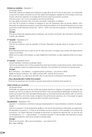 94
Entrée en matière – Question 1
[en groupe classe]
Demander d’abord aux apprenants d’observer la page 68 et de lire le titre du document. Leur demander
ce que sont les objets connectés (ce sont des objets technologiques capables de communiquer entre eux).
Ensuite, attirer leur attention sur la page Internet et leur poser les questions suivantes :
• Qu’est-ce que c’est ? (C’est une page du site Internet de Darty.)
• Il y des objets connectés ? (Oui, la montre connectée, l’ordinateur, la tablette.)
Puis faire lire la phrase en exergue et expliquer le sens de l’expression faire de bonnes affaires. Enfin,
demander aux apprenants pourquoi on peut faire de bonnes affaires sur le site de Darty (parce qu’il y a des
promotions et des réductions de prix de – 30% à – 50%). Puis faire lire la question 1 et leur demander d’y
répondre.
Corrigé :
1 On peut acheter des appareils photo numériques, des montres connectées, des ordinateurs, des perches
à selfies, des tablettes.
1re
écoute – Questions 2-3
[en groupe classe]
Faire lire les questions avant de procéder à l’écoute. Répondre en groupe classe et corriger au fur et à
mesure.
Corrigé :
2 Les deux personnes sont un père et son fils. Elles sont dans un magasin pour acheter des objets électro-
niques et connectés.
3 Elles vont au rayon informatique, au rayon téléphonie-multimédia, au rayon appareils photo et au rayon
loisirs.
2e
écoute – Questions 4-5-6
[travail individuel, correction en groupe classe]
Faire lire les questions 4 et 5 et leurs propositions avant de procéder à la deuxième écoute. Après l’écoute,
laisser quelques instants aux apprenants pour répondre. Puis procéder à la correction en groupe classe.
Corrigé :
4 un ordinateur – une tablette – un appareil photo numérique – une perche à selfies
5 a 2 une liseuse numérique : lire – b 1 un lecteur MP3 : écouter de la musique
6 Au rayon loisirs, il y a des livres, des DVD, des CD, des liseuses numériques et des lecteurs MP3.
Pour demander / dire l’utilité d’un produit
Faire lire les expressions de l’encadré en groupe classe après la correction de la question 6.
IDÉE POUR LA CLASSE
[en groupe classe]
Demander aux apprenants de dire l’utilité des produits donnés en réponse à la question 6 ainsi que des
produits qui sont sur la page du site Internet de Darty. Il sera ainsi possible de développer le lexique lié aux
actions qu’on peut faire avec des objets électroniques ou connectés (prendre des photos, aller sur Internet,
regarder des films, écrire des emails, enregistrer des performances sportives, etc.). Encourager les appre-
nants à utiliser les expressions contenues dans l’encadré communication.
Vocabulaire – Questions 7-8
[question 7 : en binômes, correction en groupe classe / question 8 : travail individuel, correction en groupe
classe]
Faire lire la question 7 et les propositions a, b et c. Puis former des binômes et demander aux apprenants
de répondre à la question 7, à l’oral, et en se basant sur leurs souvenirs. Enfin procéder à la correction de
la question 7 en faisant réécouter le passage du document où figurent les réponses (de « Je viens de voir
cet ordinateur-là. » à « …super pratique ! »). Lorsque la question 7 a été corrigée, faire répondre à la ques-
tion 8 individuellement avant de la corriger en groupe classe.
Corrigé :
7 a L’écran est grand. – b La souris est pratique. – c Le clavier est fin.
8 un objet soldé (a)
 
