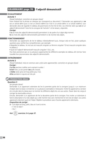 98
GRAMMAIRE  page 70  
l’adjectif démonstratif
ÉCHAUFFEMENT
Activité 1
[travail individuel, correction en groupe classe]
Faire d’abord lire la phrase en exergue qui correspond au document F. Demander aux apprenants si ce
est un article défini puis si c’est un article indéfini (ce n’est ni un article défini ni un article indéfini). Leur
demander alors de regarder le tableau de grammaire et d’en lire le titre. Les informer alors que ce est un
adjectif démonstratif. Faire lire la consigne de l’activité 1 et les laisser y répondre.
Corrigé:
1 a Les mots (les adjectifs démonstratifs) permettent ici de parler d’un objet déjà nommé.
b Les mots (les adjectifs démonstratifs) permettent ici de montrer des objets.
FONCTIONNEMENT
Demander aux apprenants de lire le tableau individuellement puis, lorsque cela est fait, poser quelques
questions pour vérifier leur compréhension, par exemple :
• Regardez le tableau : le mot sac est masculin singulier ou féminin singulier ? (Il est masculin singulier dans
le tableau.)
• Quel est l’adjectif démonstratif masculin singulier ? (Ce.), etc.
Puis faire prononcer par un ou plusieurs apprenant(s) les différents exemples du tableau afin de leur faire
travailler leur prononciation des adjectifs démonstratifs.
ENTRAÎNEMENT
Activité 2
[travail individuel, mise en commun avec un(e) autre apprenant(e), correction en groupe classe]
Corrigé :
2 a Ces perches à selfies sont vraiment inutiles !
b Cet hiver, je vais porter ces pulls chauds.
c Cette veste grise est trop petite pour moi.
d Ce pantalon à rayures est très joli.
Question 3
[en groupe classe]
Demander à un apprenant volontaire de lire la première partie de la consigne (jusqu’à « un maximum
d’objets dans la classe ») et donner un ou plusieurs exemple(s) si nécessaire. Inviter les apprenants à se lever
et à circuler dans la classe pour se montrer les différents objets les uns aux autres. Passer dans les rangs et
corriger les éventuelles erreurs.
Ensuite, demander à un apprenant de lire la deuxième partie de la consigne. Puis inviter un volontaire à
faire la description d’un des objets qui a été montré mais sans mentionner le nom de cet objet. Les autres
apprenants devinent quel est l’objet. Répéter la procédure avec d’autres apprenants volontaires.
Proposition de corrigé :
3 – Cet objet est long, petit, bleu et il sert à écrire.
– C’est ce stylo ?
– Oui !
Voir
Cahier
d 
’activit
és
unité 4
exercices 3-4, page 37.
PRODUCTION ORALE
 