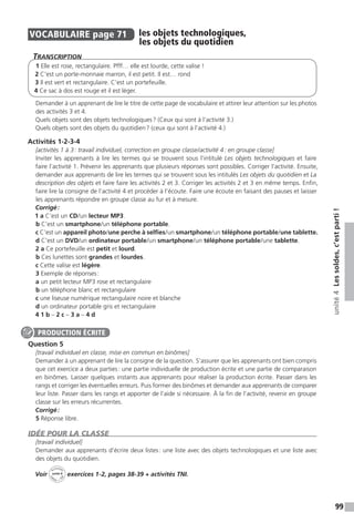 99
unité4Lessoldes,c’estparti!
VOCABULAIRE  page 71  
les objets technologiques,
les objets du quotidien
Transcription
1 Elle est rose, rectangulaire. Pfff… elle est lourde, cette valise !
2 C’est un porte-monnaie marron, il est petit. Il est… rond
3 Il est vert et rectangulaire. C’est un portefeuille.
4 Ce sac à dos est rouge et il est léger.
Demander à un apprenant de lire le titre de cette page de vocabulaire et attirer leur attention sur les photos
des activités 3 et 4.
Quels objets sont des objets technologiques ? (Ceux qui sont à l’activité 3.)
Quels objets sont des objets du quotidien ? (ceux qui sont à l’activité 4.)
Activités 1-2-3-4
[activités 1 à 3 : travail individuel, correction en groupe classe / activité 4 : en groupe classe]
Inviter les apprenants à lire les termes qui se trouvent sous l’intitulé Les objets technologiques et faire
faire l’activité 1. Prévenir les apprenants que plusieurs réponses sont possibles. Corriger l’activité. Ensuite,
demander aux apprenants de lire les termes qui se trouvent sous les intitulés Les objets du quotidien et La
description des objets et faire faire les activités 2 et 3. Corriger les activités 2 et 3 en même temps. Enfin,
faire lire la consigne de l’activité 4 et procéder à l’écoute. Faire une écoute en faisant des pauses et laisser
les apprenants répondre en groupe classe au fur et à mesure.
Corrigé :
1 a C’est un CD / un lecteur MP3.
b C’est un smartphone / un téléphone portable.	
c C’est un appareil photo / une perche à selfies / un smartphone / un téléphone portable / une tablette.
d C’est un DVD/un ordinateur portable / un smartphone / un téléphone portable / une tablette.
2 a Ce portefeuille est petit et lourd.
b Ces lunettes sont grandes et lourdes.
c Cette valise est légère.
3 Exemple de réponses :
a un petit lecteur MP3 rose et rectangulaire
b un téléphone blanc et rectangulaire
c une liseuse numérique rectangulaire noire et blanche
d un ordinateur portable gris et rectangulaire
4 1 b – 2 c – 3 a – 4 d
Question 5
[travail individuel en classe, mise en commun en binômes]
Demander à un apprenant de lire la consigne de la question. S’assurer que les apprenants ont bien compris
que cet exercice a deux parties : une partie individuelle de production écrite et une partie de comparaison
en binômes. Laisser quelques instants aux apprenants pour réaliser la production écrite. Passer dans les
rangs et corriger les éventuelles erreurs. Puis former des binômes et demander aux apprenants de comparer
leur liste. Passer dans les rangs et apporter de l’aide si nécessaire. À la fin de l’activité, revenir en groupe
classe sur les erreurs récurrentes.
Corrigé :
5 Réponse libre.
IDÉE POUR LA CLASSE
[travail individuel]
Demander aux apprenants d’écrire deux listes : une liste avec des objets technologiques et une liste avec
des objets du quotidien.
Voir
Activités
ca
hier + T
NI
unité 4 exercices 1-2, pages 38-39 + activités TNI.
PRODUCTION ÉCRITE
 