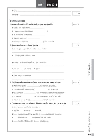 103
TESTUnité4
TEST Unité 4
©LesÉditionsDidier,2016
Nom : ���������������������������������������������������������������������������������������������������������������������
Prénom : ����������������������������������������������������������������������������������������������������������������
1 Mettez les adjectifs au féminin et / ou au pluriel.
a Luisa a une veste (noir) ............................. .
b Il porte un pantalon (blanc) ............................. ?
c Tes chaussures sont (beau) ............................. .
d Ma robe est (long) ............................. .
e Les chapeaux (foncé) ............................., quelle horreur !
2 Remettez les mots dans l’ordre.
a Je – rouge – aujourd’hui. – robe – une – mets
.................................................................................................................
b Il – une – porte – veste. – belle
.................................................................................................................
c chères. – lunettes de soleil – a – des – Andreas
.................................................................................................................
d joli – as – Tu – un – foncé. – chapeau
.................................................................................................................
e soleil. – Il y a – beau – un
.................................................................................................................
3 Conjuguez les verbes au futur proche ou au passé récent.
a Ma femme (partir) ..........................., maintenant je suis seul.
b Cet après-midi, nous (manger) ........................... au restaurant.
c Vous (acheter) ........................... une nouvelle liseuse numérique ce soir.
d Tu (mettre) ........................... un pull, maintenant, tu n’as pas froid.
e Qu’est-ce que tu (faire) ........................... après le travail ?
4 Complétez avec un adjectif démonstratifs : ce – cet– cette – ces.
a Je mets ......... tee-shirt et ......... jupe.
b Je porte ......... écharpe ......... automne.
c ......... chaussures sont trop grandes et ......... manteau est trop long.
d ......... ordinateur et ......... tablette ne sont pas chers.
e ......... montre est connectée à ......... smartphone.
…… / 40
GRAMMAIRE
…… / 5
…… / 5
…… / 5
…… / 5
 