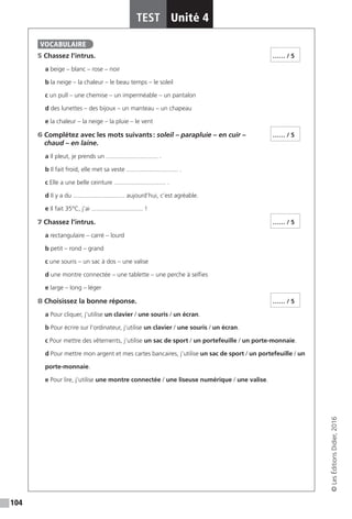 104
TEST Unité 4
©LesÉditionsDidier,2016
5 Chassez l’intrus.
a beige – blanc – rose – noir
b la neige – la chaleur – le beau temps – le soleil
c un pull – une chemise – un imperméable – un pantalon
d des lunettes – des bijoux – un manteau – un chapeau
e la chaleur – la neige – la pluie – le vent
6 Complétez avec les mots suivants : soleil – parapluie – en cuir –
chaud – en laine.
a Il pleut, je prends un .............................. .
b Il fait froid, elle met sa veste .............................. .
c Elle a une belle ceinture .............................. .
d Il y a du .............................. aujourd’hui, c’est agréable.
e Il fait 35°C, j’ai .............................. !
7 Chassez l’intrus.
a rectangulaire – carré – lourd
b petit – rond – grand
c une souris – un sac à dos – une valise
d une montre connectée – une tablette – une perche à selfies
e large – long – léger
8 Choisissez la bonne réponse.
a Pour cliquer, j’utilise un clavier / une souris / un écran.
b Pour écrire sur l’ordinateur, j’utilise un clavier / une souris / un écran.
c Pour mettre des vêtements, j’utilise un sac de sport / un portefeuille / un porte-monnaie.
d Pour mettre mon argent et mes cartes bancaires, j’utilise un sac de sport / un portefeuille / un
porte-monnaie.
e Pour lire, j’utilise une montre connectée / une liseuse numérique / une valise.
VOCABULAIRE
…… / 5
…… / 5
…… / 5
…… / 5
 