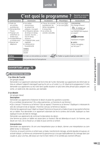 105
unité5C’estquoileprogramme ?
unité 5
OUVERTURE page 75
1 Le titre de l’unité
[en groupe classe]
Demander à un apprenant volontaire de lire le titre de l’unité. Demander aux apprenants de reformuler ce
titre en utilisant l’adjectif interrogatif quel qu’ils ont vu à l’unité 2, p. 41 (Quel est le programme?). Enfin,
demander aux apprenants ou leur dire dans quelle situation on peut dire cette phrase (pour préparer une
sortie, un week-end, des vacances, par exemple).
2 Le dessin
[en groupe classe]
Description
Demander aux apprenants d’observer le dessin et poser les questions suivantes:
• Il y a combien de personnes? (Il y a deux personnes, un homme et une femme.)
• Qui s’amuse? l’homme ou la femme? Qui se repose? l’homme ou la femme? (Expliquer si nécessaire le
sens de s’amuser et de se reposer; l’homme s’amuse, la femme se repose.)
Informer les apprenants que l’objet sur lequel l’homme se trouve est un balai et que ce que porte la femme
est un tablier. Puis demander à un apprenant volontaire de lire le contenu de la bulle. Expliquer ou faire
expliquer le sens de faire le ménage.
Demander aux apprenants de continuer la description du dessin.
Une femme qui porte un tablier est assise dans un fauteuil. Elle est détendue et sourit. Un homme, sans
doute son mari, est à cheval sur un balai et joue comme un enfant.
Interprétation
Demander aux apprenants s’ils ont une interprétation pour ce dessin, donner une interprétation ou com-
pléter la leur si nécessaire.
L’homme, en jouant comme un enfant avec un balai, transforme le ménage, activité réputée ennuyeuse, en
activité ludique. La femme est certainement la personne qui s’occupe habituellement du ménage dans son
couple et, pour une fois, elle laisse son mari le faire même s’il ne semble pas vraiment efficace.
PRODUCTION ORALE
C’est quoi le programme ?
• Parler de
ses activités
quotidiennes
• Demander/Dire
l’heure
• Proposer une
sortie/Fixer un
rendez-vous
• Accepter/Refuser
un rendez-vous
• Réserver par
téléphone
• Les verbes
pronominaux
au présent (se
préparer, s’occuper)
• La fréquence (jamais,
de temps en temps,
souvent, tous les…,
tout le temps,
toujours)
• L’impératif (être, avoir,
regarder)
• L’antériorité et
la postériorité
VERBES
pouvoir
vouloir
• L’heure, les activités
quotidiennes, les
tâches ménagères,
le temps libre
• Les sorties, les
activités culturelles
• Les sons [i]/[y]
• Les sons [y]/[u]
CIVILISATION
On change d’heure !
Les Français sont toujours
en retard !
FRANCOPHONIE
Expressions imagées
VIDÉO
Tâches ménagères :
qui fait quoi ?
Ateliers 1. Créer un mini-article sur un loisir 2. Publier un guide virtuel sur votre ville
Détente Une journée dans la Francophonie
Raconter sa journée
Sortir entre amis
Communication Grammaire Vocabulaire Phonétique Socioculturel
Oh, le cliché !
ATELIER TECH’
 