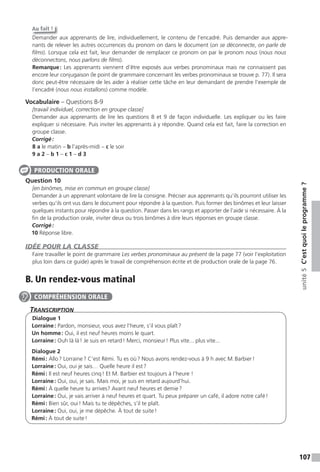 107
unité5C’estquoileprogramme ?
Au fait !
Demander aux apprenants de lire, individuellement, le contenu de l’encadré. Puis demander aux appre-
nants de relever les autres occurrences du pronom on dans le document (on se déconnecte, on parle de
ﬁlms). Lorsque cela est fait, leur demander de remplacer ce pronom on par le pronom nous (nous nous
déconnectons, nous parlons de ﬁlms).
Remarque: Les apprenants viennent d’être exposés aux verbes pronominaux mais ne connaissent pas
encore leur conjugaison (le point de grammaire concernant les verbes pronominaux se trouve p. 77). Il sera
donc peut-être nécessaire de les aider à réaliser cette tâche en leur demandant de prendre l’exemple de
l’encadré (nous nous installons) comme modèle.
Vocabulaire – Questions 8-9
[travail individuel, correction en groupe classe]
Demander aux apprenants de lire les questions 8 et 9 de façon individuelle. Les expliquer ou les faire
expliquer si nécessaire. Puis inviter les apprenants à y répondre. Quand cela est fait, faire la correction en
groupe classe.
Corrigé:
8 a le matin – b l’après-midi – c le soir
9 a 2 – b 1 – c 1 – d 3
Question 10
[en binômes, mise en commun en groupe classe]
Demander à un apprenant volontaire de lire la consigne. Préciser aux apprenants qu’ils pourront utiliser les
verbes qu’ils ont vus dans le document pour répondre à la question. Puis former des binômes et leur laisser
quelques instants pour répondre à la question. Passer dans les rangs et apporter de l’aide si nécessaire. À la
fin de la production orale, inviter deux ou trois binômes à dire leurs réponses en groupe classe.
Corrigé:
10 Réponse libre.
IDÉE POUR LA CLASSE
Faire travailler le point de grammaire Les verbes pronominaux au présent de la page 77 (voir l’exploitation
plus loin dans ce guide) après le travail de compréhension écrite et de production orale de la page 76.
B. Un rendez-vous matinal
TranscripTion
Dialogue 1
Lorraine: Pardon, monsieur, vous avez l’heure, s’il vous plaît?
Un homme: Oui, il est neuf heures moins le quart.
Lorraine: Ouh là là! Je suis en retard! Merci, monsieur! Plus vite... plus vite...
Dialogue 2
Rémi: Allo? Lorraine? C’est Rémi. Tu es où? Nous avons rendez-vous à 9 h avec M.Barbier!
Lorraine: Oui, oui je sais… Quelle heure il est?
Rémi: Il est neuf heures cinq! Et M. Barbier est toujours à l’heure !
Lorraine: Oui, oui, je sais. Mais moi, je suis en retard aujourd’hui.
Rémi: À quelle heure tu arrives? Avant neuf heures et demie?
Lorraine: Oui, je vais arriver à neuf heures et quart. Tu peux préparer un café, il adore notre café!
Rémi: Bien sûr, oui! Mais tu te dépêches, s’il te plaît.
Lorraine: Oui, oui, je me dépêche. À tout de suite!
Rémi: À tout de suite!
PRODUCTION ORALE
COMPRÉHENSION ORALE
 