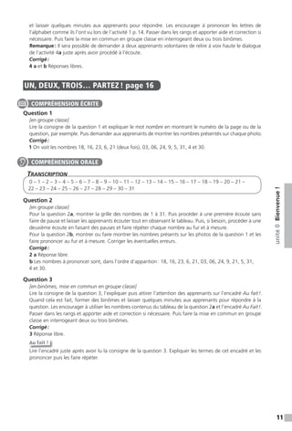11
unité0Bienvenue!
et laisser quelques minutes aux apprenants pour répondre. Les encourager à prononcer les lettres de
l’alphabet comme ils l’ont vu lors de l’activité 1 p.14. Passer dans les rangs et apporter aide et correction si
nécessaire. Puis faire la mise en commun en groupe classe en interrogeant deux ou trois binômes.
Remarque: Il sera possible de demander à deux apprenants volontaires de relire à voix haute le dialogue
de l’activité 4a juste après avoir procédé à l’écoute.
Corrigé:
4 a et b Réponses libres.
UN, DEUX, TROIS… PARTEZ ! page 16
Question 1
[en groupe classe]
Lire la consigne de la question 1 et expliquer le mot nombre en montrant le numéro de la page ou de la
question, par exemple. Puis demander aux apprenants de montrer les nombres présentés sur chaque photo.
Corrigé:
1 On voit les nombres 18, 16, 23, 6, 21 (deux fois), 03, 06, 24, 9, 5, 31, 4 et 30.
TranscripTion
0 – 1 – 2 – 3 – 4 – 5 – 6 – 7 – 8 – 9 – 10 – 11 – 12 – 13 – 14 – 15 – 16 – 17 – 18 – 19 – 20 – 21 –
22 – 23 – 24 – 25 – 26 – 27 – 28 – 29 – 30 – 31
Question 2
[en groupe classe]
Pour la question 2a, montrer la grille des nombres de 1 à 31. Puis procéder à une première écoute sans
faire de pause et laisser les apprenants écouter tout en observant le tableau. Puis, si besoin, procéder à une
deuxième écoute en faisant des pauses et faire répéter chaque nombre au fur et à mesure.
Pour la question 2b, montrer ou faire montrer les nombres présents sur les photos de la question 1 et les
faire prononcer au fur et à mesure. Corriger les éventuelles erreurs.
Corrigé:
2 a Réponse libre.
b Les nombres à prononcer sont, dans l’ordre d’apparition: 18, 16, 23, 6, 21, 03, 06, 24, 9, 21, 5, 31,
4 et 30.
Question 3
[en binômes, mise en commun en groupe classe]
Lire la consigne de la question 3, l’expliquer puis attirer l’attention des apprenants sur l’encadré Au fait!.
Quand cela est fait, former des binômes et laisser quelques minutes aux apprenants pour répondre à la
question. Les encourager à utiliser les nombres contenus du tableau de la question 2a et l’encadré Au Fait!.
Passer dans les rangs et apporter aide et correction si nécessaire. Puis faire la mise en commun en groupe
classe en interrogeant deux ou trois binômes.
Corrigé:
3 Réponse libre.
Au fait !
Lire l’encadré juste après avoir lu la consigne de la question 3. Expliquer les termes de cet encadré et les
prononcer puis les faire répéter.
COMPRÉHENSION ÉCRITE
COMPRÉHENSION ORALE
 