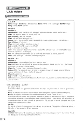 110
DOCUMENTS  page 78
C. À la maison
Transcription
Activité 1
Son a ménage – Son b linge – Son c courses – Son d enfants – Son e jardinage – Son f bricolage –
Son g cuisine – Son h vaisselle
Activité 2
Dialogue 1
Le journaliste : Olivia, Nathan et Paul, vous vivez ensemble. Alors à la maison, qui fait quoi ?
Olivia : Oh ben chez nous, c’est simple, je fais tout !
Paul et Nathan : Non, pas toujours !
Olivia : Ah oui ? Vous faites quoi vous ?
Nathan : Euh… Bon, ok, tu fais souvent la vaisselle, le ménage, et les courses… mais la lessive…
Paul et Nathan : C’est nous…
Olivia : Je ne vais pas laver votre linge, en plus !?
Le journaliste : Merci ! Et vous, Annie et Fred ?
Fred : À la maison, on partage.
Annie : Fred va souvent chercher les enfants à l’école. Moi, je finis le travail à 19 h. Et Fred fait la cui-
sine toute la semaine… il adore ça !
Fred : On fait les courses ensemble tous les week-ends. La vaisselle, les lessives, c’est moi.
Annie : Et le repassage… bah en fait, on ne repasse jamais !
Activités 3 et 4
Dialogue 2
Le journaliste : Et comme loisirs ? Qu’est-ce que vous faites ?
Paul : Moi, facile ! Je lis ou j’écoute de la musique! Dans le métro, dans la rue, chez moi… Bref, tout le
temps quoi… La lecture, c’est ma passion !
Olivia : Ça, c’est vrai ! Paul a toujours un livre dans les mains.
Nathan : Moi, c’est le sport. Je cours de temps en temps et je nage trois fois par semaine. Et j’aime
regarder la télévision. Et Olivia… elle fait de la danse !
Olivia : Oui, c’est vrai.
Le journaliste : Merci. Annie, Fred ?
Annie : La semaine, les enfants font du sport. Mais le week-end, on adore se promener dans les parcs à
pied ou à vélo !
Entrée en matière – Question 1
[en groupe classe]
Demander d’abord aux apprenants d’observer le document écrit, sans le lire, et poser les questions sui-
vantes :
• Quel est le titre du document ? (Le titre est Les tâches ménagères, ça prend combien de temps ?.)
• Quelle est la source et l’année du document ? (La source est l’INSEE, l’année est 2012.)
Puis laisser quelques instants aux apprenants pour lire le contenu du document écrit et pour comprendre
les noms des différentes tâches ménagères grâce aux pictogrammes. Quand cela est fait, demander à un
apprenant volontaire de lire la consigne de la question 1. Puis procéder à l’écoute. Demander aux appre-
nants de répondre en groupe classe.
Corrigé :
1 a faire le ménage – b s’occuper du linge – c faire les courses – d s’occuper des enfants – e jardiner –
f bricoler – g faire la cuisine – h faire la vaisselle
Pour info :
L’INSEE (Institut national de la statistique et des études économiques) a pour mission de produire, d’analy-
ser et de publier les statistiques officielles en France.
COMPRÉHENSION ORALE
 