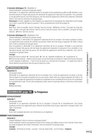 111
unité5C’estquoileprogramme ?
2 écoutes (dialogue 1) – Question 2
[travail individuel, correction en groupe classe]
Demander à un apprenant volontaire de lire la consigne et les propositions a, b, c et d. Procéder à une
première écoute en faisant des pauses afin de laisser les apprenants répondre à la question. Puis, procéder
à une deuxième écoute, sans faire de pause, afin de laisser les apprenants vérifier leurs réponses individuel-
lement. Puis faire la correction en groupe classe.
Remarque : Ensuite, rappeler ou faire rappeler aux apprenants la conjugaison du verbe faire (unité 3 page
52) si cela n’a pas été fait après la question 7 de la compréhension écrite de la page 76.
Corrigé :
2 a Olivia : faire la vaisselle, faire le ménage, faire les courses – b Nathan et Paul : s’occuper du linge (les-
sive) – c Fred : s’occuper des enfants, faire la cuisine, faire les courses, faire la vaisselle, s’occuper du linge
(lessive) – d Annie : faire les courses
2 écoutes (dialogue 2) – Questions 3-4
[travail individuel, correction en groupe classe]
Pour la question 3, demander à un apprenant volontaire de lire la consigne. Puis laisser quelques instants
aux apprenants pour associer les activités aux photos. Passer dans les rangs et apporter de l’aide si néces-
saire. Faire la correction en groupe classe.
Pour la question 4, demander à un apprenant volontaire de lire la consigne. Procéder à une première
écoute en faisant des pauses afin de laisser les apprenants répondre à la question. Puis, procéder à une
deuxième écoute, sans faire de pause, afin de laisser les apprenants vérifier leurs réponses. Puis, faire la
correction en groupe classe.
Corrigé :
3 écouter de la musique : b – faire du sport : d – lire : a – regarder la télévision : e – se promener : c
4 Olivia fait de la danse – Nathan aime le sport, il court de temps en temps et il nage trois fois par semaine.
Il aime regarder la télévision. – Paul lit tout le temps ou il écoute de la musique. – Le week-end, Fred et
Annie adorent se promener dans les parcs à pied ou à vélo.
Question 5
[en groupe classe]
Demander à un apprenant volontaire de lire la consigne. Puis, inviter les apprenants à se lever, à circuler
dans la classe et à se poser la question les uns aux autres. Passer dans les rangs et apporter de l’aide si né-
cessaire. Encourager les apprenants à réutiliser le vocabulaire lié aux activités de loisirs qu’ils ont vu pendant
la compréhension orale. À la fin de la production orale, revenir en groupe classe sur les erreurs récurrentes.
Corrigé :
5 Réponses libres.
GRAMMAIRE  page 78  
la fréquence
ÉCHAUFFEMENT
Activité 1
[en groupe classe]
Demander à un apprenant volontaire de lire la consigne. S’assurer de la compréhension. Puis laisser
quelques instants aux apprenants pour observer les phrases seuls et pour répondre en groupe classe. Cor-
riger si nécessaire.
Corrigé:
1 Les mots soulignés donnent une information sur la répétition.
FONCTIONNEMENT
Activité 2
[travail individuel, mise en commun en groupe classe]
Laisser quelques instants aux apprenants pour lire le contenu du tableau et pour faire l’activité. Passer dans
les rangs et apporter de l’aide si nécessaire. Faire la correction en groupe classe.
Corrigé:
2 jamais – de temps en temps – souvent – tous les week-ends ­– tout le temps ­– toujours
PRODUCTION ORALE
 
