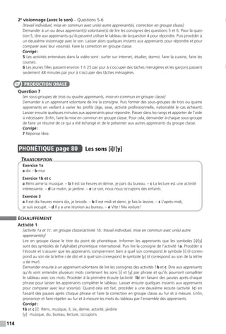 114
2e
visionnage (avec le son) – Questions 5-6
[travail individuel, mise en commun avec un(e) autre apprenant(e), correction en groupe classe]
Demander à un ou deux apprenant(s) volontaire(s) de lire les consignes des questions 5 et 6. Pour la ques-
tion 5, dire aux apprenants qu’ils peuvent utiliser le tableau de la question 4 pour répondre. Puis procéder à
un deuxième visionnage avec le son. Laisser alors quelques instants aux apprenants pour répondre et pour
comparer avec leur voisin(e). Faire la correction en groupe classe.
Corrigé :
5 Les activités entendues dans la vidéo sont : surfer sur Internet, étudier, dormir, faire la cuisine, faire les
courses.
6 Les jeunes filles passent environ 1 h 25 par jour à s’occuper des tâches ménagères et les garçons passent
seulement 48 minutes par jour à s’occuper des tâches ménagères.
Question 7
[en sous-groupes de trois ou quatre apprenants, mise en commun en groupe classe]
Demander à un apprenant volontaire de lire la consigne. Puis former des sous-groupes de trois ou quatre
apprenants en veillant à varier les profils (âge, sexe, activité professionnelle, nationalité le cas échéant).
Laisser ensuite quelques minutes aux apprenants pour répondre. Passer dans les rangs et apporter de l’aide
si nécessaire. Enfin, faire la mise en commun en groupe classe. Pour cela, demander à chaque sous-groupe
de faire un résumé de ce qui a été échangé et de le présenter aux autres apprenants du groupe classe.
Corrigé :
7 Réponse libre.
PHONÉTIQUE  page 80  
Les sons [i]/[y]
Transcription
Exercice 1a
a dix – b mur
Exercice 1b et c
a Rémi aime la musique. – b Il est six heures et demie, je pars du bureau. – c La lecture est une activité
intéressante. – d Le matin, je jardine. – e Le soir, nous nous occupons des enfants.
Exercice 3
a Il est dix heures moins dix, je bricole. – b Il est midi et demi, je fais la lessive. – c L’après-midi,
je suis occupé. – d Il y a une réunion au bureau. – e Vite ! Ma voiture !
ÉCHAUFFEMENT
Activité 1
[activité 1a et 1c : en groupe classe / activité 1b : travail individuel, mise en commun avec un(e) autre
apprenant(e)]
Lire en groupe classe le titre du point de phonétique. Informer les apprenants que les symboles [i]/[y]
sont des symboles de l’alphabet phonétique international. Puis lire la consigne de l’activité 1a. Procéder à
l’écoute et s’assurer que les apprenants comprennent bien à quel son correspond le symbole [i] (il corres-
pond au son de la lettre i de dix) et à quel son correspond le symbole [y] (il correspond au son de la lettre
u de mur).
Demander ensuite à un apprenant volontaire de lire les consignes des activités 1b et c. Dire aux apprenants
qu’ils vont entendre plusieurs mots contenant les sons [i] et [y] par phrase et qu’ils pourront compléter
le tableau avec ces mots. Procéder à la première écoute (activité 1b) en faisant des pauses après chaque
phrase pour laisser les apprenants compléter le tableau. Laisser ensuite quelques instants aux apprenants
pour comparer avec leur voisin(e). Quand cela est fait, procéder à une deuxième écoute (activité 1c) en
faisant des pauses après chaque phrase et faire la correction en groupe classe au fur et à mesure. Enfin,
prononcer et faire répéter au fur et à mesure les mots du tableau par l’ensemble des apprenants.
Corrigé :
1b et c [i] : Rémi, musique, il, six, demie, activité, jardine
[y] : musique, du, bureau, lecture, occupons
PRODUCTION ORALE
 