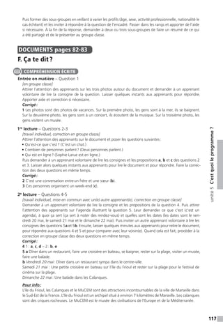 117
unité5C’estquoileprogramme ?
Puis former des sous-groupes en veillant à varier les profils (âge, sexe, activité professionnelle, nationalité le
cas échéant) et les inviter à répondre à la question de l’encadré. Passer dans les rangs et apporter de l’aide
si nécessaire. À la fin de la réponse, demander à deux ou trois sous-groupes de faire un résumé de ce qui
a été partagé et de le présenter au groupe classe.
DOCUMENTS  pages 82-83
F. Ça te dit ?
Entrée en matière – Question 1
[en groupe classe]
Attirer l’attention des apprenants sur les trois photos autour du document et demander à un apprenant
volontaire de lire la consigne de la question. Laisser quelques instants aux apprenants pour répondre.
Apporter aide et correction si nécessaire.
Corrigé :
1 Les photos sont des photos de vacances. Sur la première photo, les gens sont à la mer, ils se baignent.
Sur la deuxième photo, les gens sont à un concert, ils écoutent de la musique. Sur la troisième photo, les
gens visitent un musée.
1re
lecture – Questions 2-3
[travail individuel, correction en groupe classe]
Attirer l’attention des apprenants sur le document et poser les questions suivantes :
• Qu’est-ce que c’est ? (C’est un chat.)
• Combien de personnes parlent ? (Deux personnes parlent.)
• Qui est en ligne ? (Sophie Larue est en ligne.)
Puis demander à un apprenant volontaire de lire les consignes et les propositions a, b et c des questions 2
et 3. Laisser alors quelques instants aux apprenants pour lire le document et pour répondre. Faire la correc-
tion des deux questions en même temps.
Corrigé :
2 C’est une conversation entre un frère et une sœur (b).
3 Ces personnes organisent un week-end (c).
2e
lecture – Questions 4-5
[travail individuel, mise en commun avec un(e) autre apprenant(e), correction en groupe classe]
Demander à un apprenant volontaire de lire la consigne et les propositions de la question 4. Puis attirer
l’attention des apprenants sur l’agenda illustrant la question 5. Leur demander ce que c’est (c’est un
agenda), à quoi ça sert (ça sert à noter des rendez-vous) et quelles sont les dates (les dates sont le ven-
dredi 20 mai, le samedi 21 mai et le dimanche 22 mai). Puis inviter un autre apprenant volontaire à lire les
consignes des questions 5a et 5b. Ensuite, laisser quelques minutes aux apprenants pour relire le document,
pour répondre aux questions 4 et 5 et pour comparer avec leur voisin(e). Quand cela est fait, procéder à la
correction en groupe classe des deux questions en même temps.
Corrigé :
4 1 : a, c, d – 2 : b, e
5 a Dîner dans un restaurant, faire une croisière en bateau, se baigner, rester sur la plage, visiter un musée,
faire une balade.
b Vendredi 20 mai : Dîner dans un restaurant sympa dans le centre-ville.
Samedi 21 mai : Une petite croisière en bateau sur l’île du Frioul et rester sur la plage pour le festival de
cinéma sur la plage.
Dimanche 22 mai : Une balade dans les Calanques.
Pour info :
L’île du Frioul, les Calanques et le MuCEM sont des attractions incontournables de la ville de Marseille dans
le Sud-Est de la France. L’île du Frioul est un archipel situé à environ 7 kilomètres de Marseille. Les calanques
sont des criques rocheuses. Le MuCEM est le musée des civilisations de l’Europe et de la Méditerranée.
COMPRÉHENSION ÉCRITE
 