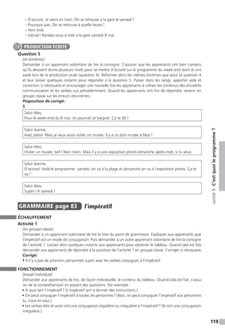 119
unité5C’estquoileprogramme ?
– D’accord. Je viens en train. On se retrouve à la gare le samedi ?
– Pourquoi pas. On se retrouve à quelle heure ?
– Vers midi.
– Génial ! Rendez-vous à midi à la gare samedi 8 mai.
Question 5
[en binômes]
Demander à un apprenant volontaire de lire la consigne. S’assurer que les apprenants ont bien compris
qu’ils devaient écrire plusieurs mails pour se mettre d’accord sur le programme du week-end dont ils ont
parlé lors de la production orale (question 4). Reformer alors les mêmes binômes que pour la question 4
et leur laisser quelques instants pour répondre à la question 5. Passer dans les rangs, apporter aide et
correction si nécessaire et encourager une nouvelle fois les apprenants à utiliser les contenus des encadrés
communication et les verbes vus précédemment. Quand les apprenants ont fini de répondre, revenir en
groupe classe sur les erreurs récurrentes.
Proposition de corrigé :
5
Salut Alex,
Pour le week-end du 8 mai, on pourrait se baigner. Ça te dit ?
Salut Jeanne,
Avec plaisir. Mais je veux aussi visiter un musée. Il y a un bon musée à Nice ?
Salut Alex,
Visiter un musée, bof ! Non merci. Mais il y a une exposition photo dimanche après-midi, si tu veux.
Salut Jeanne,
D’accord. Voilà le programme : samedi, on va à la plage et dimanche on va à l’exposition photo. Ça te
va ?
Salut Alex,
Super ! À samedi !
GRAMMAIRE  page 83  
l’impératif
ÉCHAUFFEMENT
Activité 1
[en groupe classe]
Demander à un apprenant volontaire de lire le titre du point de grammaire. Expliquer aux apprenants que
l’impératif est un mode de conjugaison. Puis demander à un autre apprenant volontaire de lire la consigne
de l’activité 1. Laisser alors quelques instants aux apprenants pour observer le tableau. Quand cela est fait,
demander aux apprenants de répondre à la question de l’activité 1 en groupe classe. Corriger si nécessaire.
Corrigé:
1 Il n’y a pas de pronoms personnels sujets avec les verbes conjugués à l’impératif.
FONCTIONNEMENT
[travail individuel]
Demander aux apprenants de lire, de façon individuelle, le contenu du tableau. Quand cela est fait, s’assu-
rer de la compréhension en posant des questions. Par exemple :
• À quoi sert l’impératif ? (L’impératif sert à donner des instructions.)
• On peut conjuguer l’impératif à toutes les personnes ? (Non, on peut conjuguer l’impératif aux personnes
tu, nous et vous.)
• Les verbes être et avoir ont une conjugaison régulière ou irrégulière à l’impératif ? (Ils ont une conjugaison
irrégulière.)
PRODUCTION ÉCRITE
 