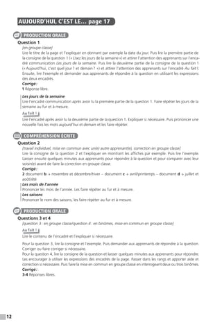 12
AUJOURD’HUI, C’EST LE… page 17
Question 1
[en groupe classe]
Lire le titre de la page et l’expliquer en donnant par exemple la date du jour. Puis lire la première partie de
la consigne de la question 1 («Lisez les jours de la semaine») et attirer l’attention des apprenants sur l’enca-
dré communication Les jours de la semaine. Puis lire la deuxième partie de la consigne de la question 1
(«Aujourd’hui, c’est quel jour? et demain? ») et attirer l’attention des apprenants sur l’encadré Au fait!.
Ensuite, lire l’exemple et demander aux apprenants de répondre à la question en utilisant les expressions
des deux encadrés.
Corrigé:
1 Réponse libre.
Les jours de la semaine
Lire l’encadré communication après avoir lu la première partie de la question 1. Faire répéter les jours de la
semaine au fur et à mesure.
Au fait !
Lire l’encadré après avoir lu la deuxième partie de la question 1. Expliquer si nécessaire. Puis prononcer une
nouvelle fois les mots aujourd’hui et demain et les faire répéter.
Question 2
[travail individuel, mise en commun avec un(e) autre apprenant(e), correction en groupe classe]
Lire la consigne de la question 2 et l’expliquer en montrant les affiches par exemple. Puis lire l’exemple.
Laisser ensuite quelques minutes aux apprenants pour répondre à la question et pour comparer avec leur
voisin(e) avant de faire la correction en groupe classe.
Corrigé:
2 document b → novembre et décembre/hiver – document c → avril/printemps – document d → juillet et
août/été
Les mois de l’année
Prononcer les mois de l’année. Les faire répéter au fur et à mesure.
Les saisons
Prononcer le nom des saisons, les faire répéter au fur et à mesure.
Questions 3 et 4
[question 3: en groupe classe/question 4: en binômes, mise en commun en groupe classe]
Au fait !
Lire le contenu de l’encadré et l’expliquer si nécessaire.
Pour la question 3, lire la consigne et l’exemple. Puis demander aux apprenants de répondre à la question.
Corriger ou faire corriger si nécessaire.
Pour la question 4, lire la consigne de la question et laisser quelques minutes aux apprenants pour répondre.
Les encourager à utiliser les expressions des encadrés de la page. Passer dans les rangs et apporter aide et
correction si nécessaire. Puis faire la mise en commun en groupe classe en interrogeant deux ou trois binômes.
Corrigé:
3-4 Réponses libres.
PRODUCTION ORALE
COMPRÉHENSION ÉCRITE
PRODUCTION ORALE
 