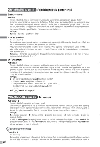 122
GRAMMAIRE  page 84  
l’antériorité et la postériorité
ÉCHAUFFEMENT
Activité 1
[travail individuel, mise en commun avec un(e) autre apprenant(e), correction en groupe classe]
Inviter un apprenant à lire la consigne de l’activité 1. Puis laisser quelques instants aux apprenants pour
faire l’activité et pour comparer avec leur voisin(e). Ensuite, faire la correction en groupe classe. Quand cela
est fait, demander à un apprenant volontaire de lire le titre de ce point de grammaire et expliquer le sens
des mots antériorité et postériorité à l’aide des mots avant et après.
Corrigé:
1 places → 19 h 30 – spectacle → dîner
FONCTIONNEMENT
[travail individuel]
Demander aux apprenants de prendre connaissance du contenu du tableau seuls. Quand cela est fait, véri-
fier la compréhension en posant des questions. Par exemple :
• Pour exprimer l’antériorité, on utilise avant ou après ? (Pour exprimer l’antériorité, on utilise avant.)
• On utilise seulement des dates avec avant ou après ? (Non, on utilise des dates des heures ou des durées
avec avant et après.)
Remarque : Demander aux apprenants de rappeler les noms des jours de la semaine et des mois de l’année
qu’ils ont vus dans l’unité 0, p. 17.
ENTRAÎNEMENT
Activité 2
[travail individuel, mise en commun avec un(e) autre apprenant(e), correction en groupe classe]
Demander à un apprenant volontaire de lire la consigne. Attirer l’attention des apprenants sur le pro-
gramme illustrant l’activité. Puis leur laisser quelques instants pour faire l’activité en s’aidant du contenu
du tableau de la partie Fonctionnement et comparer avec leur voisin(e). Quand cela est fait, procéder à la
correction en groupe classe.
Corrigé :
2 – On prend le petit déjeuner avant la visite du musée ?
– D’accord. Après le déjeuner, on fait quoi ?
– Une promenade en bateau. Le concert, c’est à quelle heure ?
– C’est à 20 h 30 mais on prend les billets avant 20 h.
Voir
Cahier
d 
’activit
és
unité 5
exercice 3, page 47.
VOCABULAIRE  page 85  
les sorties
Activités 1-2
[travail individuel, correction en groupe classe]
Demander aux apprenants de lire les rubriques individuellement. Pendant la lecture, passer dans les rangs
et expliquer ou faire expliquer le vocabulaire inconnu. Faire faire les activités au fur et à mesure, après la
lecture des rubriques associées. Faire la correction de ces deux activités au fur et à mesure.
Corrigé :
1 a : aller au restaurant – b : aller au cinéma – c : assister à un concert – d : visiter un musée – e : voir une
pièce de théâtre
2 Pour se renseigner sur le programme cinéma et théâtre de la semaine, tapez 1. – Pour acheter des
places de concert, tapez 2. – Pour réserver une table, tapez 3. – Vous pouvez également regarder notre
site sur www.court-circuit.fr, à bientôt.
Question 3
[en binômes]
Demander à un apprenant volontaire de lire la consigne. Puis former des binômes et leur laisser quelques
instants pour répondre à la question. Pendant que les apprenants répondent, passer dans les rangs et
PRODUCTION ORALE
 