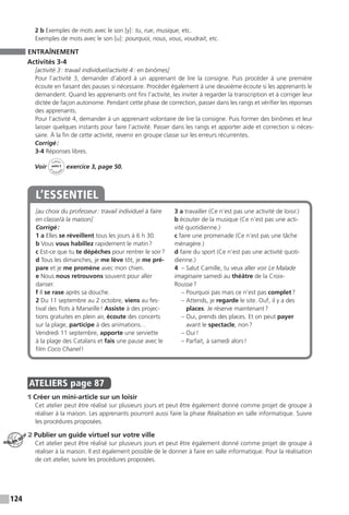 124
2 b Exemples de mots avec le son [y] : tu, rue, musique, etc.
Exemples de mots avec le son [u] : pourquoi, nous, vous, voudrait, etc.
ENTRAÎNEMENT
Activités 3-4
[activité 3 : travail individuel / activité 4 : en binômes]
Pour l’activité 3, demander d’abord à un apprenant de lire la consigne. Puis procéder à une première
écoute en faisant des pauses si nécessaire. Procéder également à une deuxième écoute si les apprenants le
demandent. Quand les apprenants ont fini l’activité, les inviter à regarder la transcription et à corriger leur
dictée de façon autonome. Pendant cette phase de correction, passer dans les rangs et vérifier les réponses
des apprenants.
Pour l’activité 4, demander à un apprenant volontaire de lire la consigne. Puis former des binômes et leur
laisser quelques instants pour faire l’activité. Passer dans les rangs et apporter aide et correction si néces-
saire. À la fin de cette activité, revenir en groupe classe sur les erreurs récurrentes.
Corrigé :
3-4 Réponses libres.
Voir
Cahier
d 
’activit
és
unité 5
exercice 3, page 50.
[au choix du professeur : travail individuel à faire
en classe / à la maison]
Corrigé :
1 a Elles se réveillent tous les jours à 6 h 30.
b Vous vous habillez rapidement le matin ?
c Est-ce que tu te dépêches pour rentrer le soir ?
d Tous les dimanches, je me lève tôt, je me pré-
pare et je me promène avec mon chien.
e Nous nous retrouvons souvent pour aller
danser.
f Il se rase après sa douche.
2 Du 11 septembre au 2 octobre, viens au fes-
tival des flots à Marseille ! Assiste à des projec-
tions gratuites en plein air, écoute des concerts
sur la plage, participe à des animations…
Vendredi 11 septembre, apporte une serviette
à la plage des Catalans et fais une pause avec le
film Coco Chanel !
3 a travailler (Ce n’est pas une activité de loisir.)
b écouter de la musique (Ce n’est pas une acti-
vité quotidienne.)
c faire une promenade (Ce n’est pas une tâche
ménagère.)
d faire du sport (Ce n’est pas une activité quoti-
dienne.)
4 – Salut Camille, tu veux aller voir Le Malade
imaginaire samedi au théâtre de la Croix-
Rousse ?
– Pourquoi pas mais ce n’est pas complet ?
– Attends, je regarde le site. Ouf, il y a des
places. Je réserve maintenant ?
– Oui, prends des places. Et on peut payer
avant le spectacle, non ?
– Oui !
– Parfait, à samedi alors !
L’ESSENTIEL
ATELIERS  page 87
1 Créer un mini-article sur un loisir
Cet atelier peut être réalisé sur plusieurs jours et peut être également donné comme projet de groupe à
réaliser à la maison. Les apprenants pourront aussi faire la phase Réalisation en salle informatique. Suivre
les procédures proposées.
2 Publier un guide virtuel sur votre ville
Cet atelier peut être réalisé sur plusieurs jours et peut être également donné comme projet de groupe à
réaliser à la maison. Il est également possible de le donner à faire en salle informatique. Pour la réalisation
de cet atelier, suivre les procédures proposées.
ATELIER TECH’
 