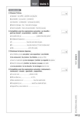 127
TESTUnité5
TEST Unité 5
©LesÉditionsDidier,2016
5 Chassez l’intrus.
a repasser – se coiffer – prendre une douche
b se réveiller – se coucher – s’endormir
c se doucher – se détendre – se brosser les dents
d faire le ménage – lire – faire de la musique
e faire la vaisselle – faire une promenade – faire les courses
6 Complétez avec les expressions suivantes : se réveille –
part au travail – se promène – cuisine – midi.
a Le week-end, je .................................... : j’adore faire des tartes !
b Je déjeune toujours à .................................... .
c Il .................................... tous les soirs dans le parc.
d Il .................................... tous les matins à 7 h et il se lève vite !
e Elle .................................... à 8 h 45 à vélo.
7 Choisissez la bonne réponse.
a Au théâtre, je vois une pièce / une exposition / une balade.
b Au restaurant / Au cinéma / Au théâtre, je vois un film.
c Avant un spectacle, je me renseigne / j’achète / je regarde des places.
d Avant le restaurant, j’achète / je réserve / je paye une table.
e Je me promène / Je me douche / Je me baigne dans la mer.
8 Complétez avec les expressions suivantes : événement –
restaurant – musée – spectacle – exposition.
a Il va voir une ......................... photo à midi.
b Elle va dîner au ......................... à 13 h.
c Nous assistons à un ......................... tous les week-ends.
d Ils assistent à un ......................... sportif au stade de foot.
e Aujourd’hui, vous visitez un ......................... .
VOCABULAIRE
…… / 5
…… / 5
…… / 5
…… / 5
 