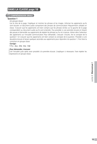 13
unité0Bienvenue!
DANS LA CLASSE  page 18
Question 1
[en groupe classe]
Lire le titre de la page, l’expliquer et montrer les phrases et les images. Informer les apprenants qu’ils
vont écouter un document audio comportant des phrases de communication fréquemment utilisées en
classe. S’assurer que les apprenants ont bien compris que les phrases écrites sur la gauche de la page
correspondent au document audio qu’ils vont entendre. Puis procéder à une première écoute en faisant
des pauses et demander aux apprenants de répéter les phrases au fur et à mesure. Attirer alors l’attention
des apprenants sur l’encadré communication Pour demander, s’excuser. Ensuite, lire la consigne de la
question 1 et s’assurer que les apprenants ont bien compris la consigne de la question. Procéder à une
deuxième écoute et laisser quelques secondes aux apprenants pour répondre à la question 1. Puis faire la
correction en groupe classe.
Corrigé :
1 1 c – 2 a – 3 b – 4 e – 5 d
Pour demander, s’excuser
Lire l’encadré juste après avoir procédé à la première écoute. L’expliquer si nécessaire. Faire répéter les
expressions en groupe classe.
COMPRÉHENSION ORALE
 