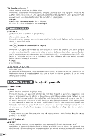 130
Vocabulaire – Question 6
[travail individuel, correction en groupe classe]
Demander à un apprenant volontaire de lire la consigne. L’expliquer ou la faire expliquer si nécessaire. Ne
pas faire lire les propositions a et b, les apprenants les liront quand ils répondront. Laisser quelques minutes
aux apprenants pour répondre et procéder à la correction en groupe classe.
Corrigé :
6 a Bintou est la meilleure amie d’Aya et d’Adjoua.
b Moussa n’a pas de frère et sœur : il est fils unique.
Question 7
[en binômes, mise en commun en groupe classe]
Pour présenter sa famille
Demander à un ou plusieurs apprenant(s) volontaire(s) de lire l’encadré. Expliquer ou faire expliquer les
termes inconnus si nécessaire.
Voir
Cahier
d 
’activit
és
unité 6
exercice de communication, page 54.
Demander à un apprenant volontaire de lire la question 7. Former des binômes. Leur laisser quelques
minutes pour répondre et les encourager à utiliser le contenu de l’encadré dans leurs réponses. Pendant
que les apprenants répondent, passer dans les rangs et apporter aide et correction si nécessaire. Enfin, faire
la mise en commun en groupe classe en interrogeant deux ou trois binômes volontaires. Revenir ensuite en
groupe classe sur les erreurs récurrentes.
Corrigé :
7 Réponse libre.
IDÉE POUR LA CLASSE
[en groupe classe]
Pour favoriser la dynamique de classe, demander aux apprenants de former des groupes de personnes qui
ont le même nombre de frères et de sœurs. Pour cela, les inviter à se poser la question 7 les uns aux autres
et non pas en binômes.
GRAMMAIRE  page 91  
les adjectifs possessifs
ÉCHAUFFEMENT
Activité 1
[travail individuel, correction en groupe classe]
Demander d’abord à un apprenant volontaire de lire le titre du point de grammaire. Rappeler ou faire
rappeler la signification du mot adjectif en donnant ou en faisant donner des exemples. Expliquer ou réex-
pliquer que l’une des particularités d’un adjectif est qu’il change généralement de forme au masculin et
au féminin, au singulier et au pluriel. Ensuite, demander à un apprenant volontaire de lire la consigne de
l’activité. L’expliquer si nécessaire. Puis attirer l’attention des apprenants sur le mot possessifs qui est dans
le titre et le mot possession qui est dans la consigne. S’assurer que les apprenants comprennent bien le sens
de ces deux mots. Enfin, leur laisser quelques minutes pour répondre avant de procéder à la correction en
groupe classe.
Corrigé :
1 a mes parents, mon petit frère, ma petite sœur − b notre quartier − c votre famille − d son fils − e nos
parents − f leur maison
FONCTIONNEMENT
Activité 2
[travail individuel, mise en commun avec un(e) autre apprenant(e), correction en groupe classe]
Demander à un apprenant volontaire de lire la consigne. Puis laisser quelques instants aux apprenants pour
faire l’activité. Les inviter à comparer leurs réponses avec leur voisin(e) avant de procéder à la correction. À
PRODUCTION ORALE
 