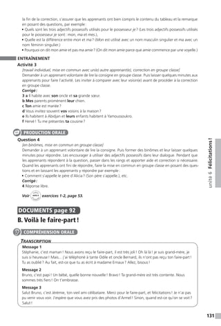 131
unité6Félicitations !
la fin de la correction, s’assurer que les apprenants ont bien compris le contenu du tableau et la remarque
en posant des questions, par exemple :
• Quels sont les trois adjectifs possessifs utilisés pour le possesseur je ? (Les trois adjectifs possessifs utilisés
pour le possesseur je sont : mon, ma et mes.),
• Quelle est la différence entre mon et ma ? (Mon est utilisé avec un nom masculin singulier et ma avec un
nom féminin singulier.)
• Pourquoi on dit mon amie et pas ma amie ? (On dit mon amie parce que amie commence par une voyelle.)
ENTRAÎNEMENT
Activité 3
[travail individuel, mise en commun avec un(e) autre apprenant(e), correction en groupe classe]
Demander à un apprenant volontaire de lire la consigne en groupe classe. Puis laisser quelques minutes aux
apprenants pour faire l’activité. Les inviter à comparer avec leur voisin(e) avant de procéder à la correction
en groupe classe.
Corrigé :
3 a Il habite avec son oncle et sa grande sœur.
b Mes parents promènent leur chien.
c Ton amie est mariée ?
d Vous invitez souvent vos voisins à la maison ?
e Ils habitent à Abidjan et leurs enfants habitent à Yamoussoukro.
f Hervé ! Tu me présentes ta cousine ?
Question 4
[en binômes, mise en commun en groupe classe]
Demander à un apprenant volontaire de lire la consigne. Puis former des binômes et leur laisser quelques
minutes pour répondre. Les encourager à utiliser des adjectifs possessifs dans leur dialogue. Pendant que
les apprenants répondent à la question, passer dans les rangs et apporter aide et correction si nécessaire.
Quand les apprenants ont fini de répondre, faire la mise en commun en groupe classe en posant des ques-
tions et en laissant les apprenants y répondre par exemple :
• Comment s’appelle le père d’Alicia ? (Son père s’appelle.), etc.
Corrigé :
4 Réponse libre.
Voir
Cahier
d 
’activit
és
unité 6
exercices 1-2, page 53.
DOCUMENTS  page 92
B. Voilà le faire-part !
Transcription
Message 1
Stéphanie, c’est maman ! Nous avons reçu le faire-part, il est très joli ! Oh là là ! je suis grand-mère, je
suis si heureuse ! Mais... j’ai téléphoné à tante Odile et oncle Bernard, ils n’ont pas reçu ton faire-part !
Tu as oublié ? Au fait, est-ce que tu as écrit à madame Ernaux ? Allez, bisous !
Message 2
Bruno, c’est papi ! Un bébé, quelle bonne nouvelle ! Bravo ! Ta grand-mère est très contente. Nous
sommes très fiers ! On t’embrasse.
Message 3
Salut Bruno, c’est Jérémie, ton vieil ami célibataire. Merci pour le faire-part, et félicitations ! Je n’ai pas
pu venir vous voir. J’espère que vous avez pris des photos d’Armel ! Sinon, quand est-ce qu’on se voit ?
Salut !
PRODUCTION ORALE
COMPRÉHENSION ORALE
 
