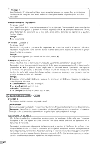 132
Message 4
Salut Stéphanie ! C’est Jacqueline ! Nous avons reçu votre faire-part, au bureau. Tout le monde vous
félicite ! Avec les collègues, nous avons acheté un cadeau pour le bébé. Tu passes quand au bureau ?
À bientôt !
Entrée en matière – Question 1
[en groupe classe]
Lire d’abord le titre du document et expliquer ce qu’est un faire-part. Puis demander à un apprenant volon-
taire de lire la consigne de la question 1 ainsi que les propositions a à c. Expliquer si nécessaire. Ensuite,
attirer l’attention des apprenants sur le faire-part à droite et leur demander de répondre à la question.
Corriger si besoin.
Corrigé :
1 une naissance (a)
1re
écoute – Question 2
[en groupe classe]
Faire lire la consigne de la question et les propositions a à c avant de procéder à l’écoute. Expliquer si
nécessaire. Puis procéder à une première écoute en entier et laisser les apprenants répondre en groupe
classe. Corriger si nécessaire.
Corrigé :
2 Les personnes appellent pour féliciter des nouveaux parents (b).
2e
écoute – Questions 3-4
[travail individuel, mise en commun avec un(e) autre apprenant(e), correction en groupe classe]
Demander à un ou deux apprenant(s) volontaire(s) de lire les consignes des questions 3 et 4 ainsi que les
propositions a à d de la question 4 avant de procéder à la deuxième écoute. Expliquer ou faire expliquer
si nécessaire. Puis procéder à la deuxième écoute en faisant des pauses pour permettre aux apprenants
de répondre au fur et à mesure. Puis, laisser quelques minutes aux apprenants pour comparer avec leur
voisin(e) avant de procéder à la correction.
Corrigé :
3 Message 2 → le grand-père de Bruno − Message 3 → Jérémie, un ami de Bruno − Message 4 → Jacqueline,
une collègue de Stéphanie
4 a La tante Odile n’a pas reçu le faire-part.
b Les grands-parents sont très fiers.
c Jérémie n’est pas marié.
d Les collègues ont acheté un cadeau pour le bébé.
Question 5
[en binômes, mise en commun en groupe classe]
Pour féliciter
Demander aux apprenants de lire l’encadré individuellement. S’assurer de la compréhension de son ­contenu.
Remarques : Les différentes phrases peuvent être utilisées indifféremment pour une naissance ou pour un
mariage sauf « Tous nos vœux de bonheur. » en général plus approprié pour un mariage.
IDÉE POUR LA CLASSE
Afin de faire travailler leur prononciation aux apprenants, lire les phrases de l’encadré avec l’intonation
appropriée et les faire répéter au fur et à mesure. Faire cette activité après que les apprenants ont lu
l’ensemble de l’encadré.
Demander à un apprenant volontaire de lire la consigne de la question 5. Puis former des binômes et leur
laisser quelques instants pour faire la production. Encourager les apprenants à utiliser les expressions de
l’encadré pendant qu’ils répondent. Passer dans les rangs et noter les erreurs. Quand les apprenants ont fini
de répondre, revenir en groupe classe sur les erreurs récurrentes. Enfin, faire la mise en commun en invitant
deux ou trois binômes volontaires à jouer la scène en groupe classe.
PRODUCTION ORALE DELF
 