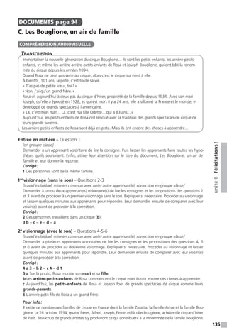 135
unité6Félicitations !
DOCUMENTS  page 94
C. Les Bouglione, un air de famille
Transcription
Immortaliser la nouvelle génération du cirque Bouglione... Ils sont les petits-enfants, les arrière-petits-
enfants, et même les arrière-arrière-petits-enfants de Rosa et Joseph Bouglione, qui ont bâti la renom-
mée du cirque depuis les années 1094.
Quand Rosa ne peut pas venir au cirque, alors c’est le cirque sui vient à elle.
À bientôt, 101 ans, la piste, c’est toute sa vie.
« T’as pas de petite sœur, toi ? »
« Non, j’ai qu’un grand frère. »
Rosa vit aujourd’hui à deux pas du cirque d’hiver, propriété de la famille depuis 1934. Avec son mari
Joseph, qu’elle a épousé en 1928, et qui est mort il y a 24 ans, elle a sillonné la France et le monde, et
développé de grands spectacles à l’américaine.
« Là, c’est mon mari... Là, c’est ma fille Odette... qui a 83 ans... »
Aujourd’hui, les petits-enfants de Rosa ont renoué avec la tradition des grands spectacles de cirque de
leurs grands-parents.
Les arrière-petits-enfants de Rosa sont déjà en piste. Mais ils ont encore des choses à apprendre...
Entrée en matière – Question 1
[en groupe classe]
Demander à un apprenant volontaire de lire la consigne. Puis laisser les apprenants faire toutes les hypo-
thèses qu’ils souhaitent. Enfin, attirer leur attention sur le titre du document, Les Bouglione, un air de
famille et leur donner la réponse.
Corrigé :
1 Ces personnes sont de la même famille.
1er
visionnage (sans le son) – Questions 2-3
[travail individuel, mise en commun avec un(e) autre apprenant(e), correction en groupe classe]
Demander à un ou deux apprenant(s) volontaire(s) de lire les consignes et les propositions des questions 2
et 3 avant de procéder à un premier visionnage sans le son. Expliquer si nécessaire. Procéder au visionnage
et laisser quelques minutes aux apprenants pour répondre. Leur demander ensuite de comparer avec leur
voisin(e) avant de procéder à la correction.
Corrigé :
2 Ces personnes travaillent dans un cirque (b).
3 b − c − e − d − a
2e
visionnage (avec le son) – Questions 4-5-6
[travail individuel, mise en commun avec un(e) autre apprenant(e), correction en groupe classe]
Demander à plusieurs apprenants volontaires de lire les consignes et les propositions des questions 4, 5
et 6 avant de procéder au deuxième visionnage. Expliquer si nécessaire. Procéder au visionnage et laisser
quelques minutes aux apprenants pour répondre. Leur demander ensuite de comparer avec leur voisin(e)
avant de procéder à la correction.
Corrigé :
4 a 3 − b 2 − c 4 − d 1
5 a Sur la photo, Rosa montre son mari et sa fille.
b Les arrière-petits-enfants de Rosa commencent le cirque mais ils ont encore des choses à apprendre.
c Aujourd’hui, les petits-enfants de Rosa et Joseph font de grands spectacles de cirque comme leurs
grands-parents.
6 L’arrière-petit-fils de Rosa a un grand frère.
Pour info :
Il existe de nombreuses familles de cirque en France dont la famille Zavatta, la famille Amar et la famille Bou-
glione. Le 28 octobre 1934, quatre frères, Alfred, Joseph, Firmin et Nicolas Bouglione, achètent le cirque d’hiver
de Paris. Beaucoup de grands artistes s’y produiront ce qui contribuera à la renommée de la famille Bouglione.
COMPRÉHENSION AUDIOVISUELLE
 