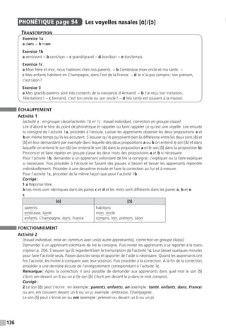 136
PHONÉTIQUE  page 94  
Les voyelles nasales [ɑ̃] / [ɔ̃]
Transcription
Exercice 1a
a dans − b mon
Exercice 1b
a vent / vont − b cent / son − c grand / grand − d bon / bon − e ton / temps
Exercice 1c
a Mon frère et moi, nous habitons chez nos parents. − b J’embrasse mon oncle et ma tante. –
c Mes enfants habitent en Champagne, dans l’est de la France. − d Je n’ai pas compris : ton prénom,
c’est Léon ?
Exercice 3
a Mes grands-parents sont très contents de la naissance d’Armand. − b J’ai reçu ton invitation,
félicitations ! − c Fernand, c’est ton oncle ou son oncle ? − d Ma tante est souvent à la maison.
ÉCHAUFFEMENT
Activité 1
[activité a : en groupe classe / activités 1b et 1c : travail individuel, correction en groupe classe]
Lire d’abord le titre du point de phonétique et rappeler ou faire rappeler ce qu’est une voyelle. Lire ensuite
la consigne de l’activité 1a, procéder à l’écoute. Laisser les apprenants observer les deux propositions a et
b en même temps qu’ils les écoutent. S’assurer qu’ils perçoivent bien la différence entre les deux sons [ɑ̃] et
[ɔ̃] en leur demandant par exemple dans laquelle des deux propositions a ou b on entend le son [ɑ̃] et dans
laquelle on entend le son [ɔ̃] (on entend le son [ɑ̃] dans la proposition a et le son [ɔ̃] dans la proposition b).
Prononcer et faire répéter en groupe classe les deux mots des propositions a et b si nécessaire.
Pour l’activité 1b, demander à un apprenant volontaire de lire la consigne. L’expliquer ou la faire expliquer
si nécessaire. Puis procéder à l’écoute en faisant des pauses si besoin et laisser les apprenants répondre
individuellement. Procéder à une deuxième écoute et faire la correction au fur et à mesure.
Pour l’activité 1c, procéder de la même façon que pour l’activité 1b.
Corrigé :
1 a Réponse libre.
b Les mots sont identiques dans les paires c et d et les mots sont différents dans les paires a, b et e.
c
[ɑ̃] [ɔ̃]
parents
embrasse, tante
enfants, Champagne, dans, France
habitons
mon, oncle
compris, ton, prénom, Léon
FONCTIONNEMENT
Activité 2
[travail individuel, mise en commun avec un(e) autre apprenant(e), correction en groupe classe]
Demander à un apprenant volontaire de lire la consigne. Puis inviter les apprenants à se reporter à la trans-
cription p. 206. S’assurer qu’ils regardent bien la transcription de l’activité 1c. Leur laisser quelques minutes
pour faire l’activité seuls. Passer dans les rangs et apporter de l’aide si nécessaire. Quand les apprenants ont
fini l’activité, les inviter à comparer avec leur voisin(e). Puis procéder à la correction. À la fin de la correction,
procéder à une dernière écoute de l’enregistrement correspondant à l’activité 1c.
Remarque : Après la correction, il sera possible de demander aux apprenants dans quel mot le son [ɔ̃]
s’écrit om devant un b ou un p (le son [ɔ̃] s’écrit om devant le p dans le mot compris).
Corrigé :
2 Le son [ɑ̃] peut s’écrire : en (exemple : parents, enfants), an (exemple : tante, enfants, dans, France)
ou am, em (souvent devant un b ou un p, exemple : embrasse, Champagne).
Le son [ɔ̃] peut s’écrire on ou om (exemple : prénom ou devant un b ou un p).
 