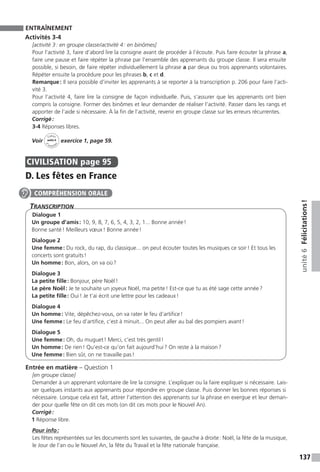 137
unité6Félicitations !
ENTRAÎNEMENT
Activités 3-4
[activité 3 : en groupe classe / activité 4 : en binômes]
Pour l’activité 3, faire d’abord lire la consigne avant de procéder à l’écoute. Puis faire écouter la phrase a,
faire une pause et faire répéter la phrase par l’ensemble des apprenants du groupe classe. Il sera ensuite
possible, si besoin, de faire répéter individuellement la phrase a par deux ou trois apprenants volontaires.
Répéter ensuite la procédure pour les phrases b, c et d.
Remarque : Il sera possible d’inviter les apprenants à se reporter à la transcription p. 206 pour faire l’acti-
vité 3.
Pour l’activité 4, faire lire la consigne de façon individuelle. Puis, s’assurer que les apprenants ont bien
compris la consigne. Former des binômes et leur demander de réaliser l’activité. Passer dans les rangs et
apporter de l’aide si nécessaire. À la fin de l’activité, revenir en groupe classe sur les erreurs récurrentes.
Corrigé :
3-4 Réponses libres.
Voir
Cahier
d 
’activit
és
unité 6
exercice 1, page 59.
CIVILISATION  page 95
D. Les fêtes en France
Transcription
Dialogue 1
Un groupe d’amis : 10, 9, 8, 7, 6, 5, 4, 3, 2, 1... Bonne année !
Bonne santé ! Meilleurs vœux ! Bonne année !
Dialogue 2
Une femme : Du rock, du rap, du classique... on peut écouter toutes les musiques ce soir ! Et tous les
concerts sont gratuits !
Un homme : Bon, alors, on va où ?
Dialogue 3
La petite fille : Bonjour, père Noël !
Le père Noël : Je te souhaite un joyeux Noël, ma petite ! Est-ce que tu as été sage cette année ?
La petite fille : Oui ! Je t’ai écrit une lettre pour les cadeaux !
Dialogue 4
Un homme : Vite, dépêchez-vous, on va rater le feu d’artifice !
Une femme : Le feu d’artifice, c’est à minuit... On peut aller au bal des pompiers avant !
Dialogue 5
Une femme : Oh, du muguet ! Merci, c’est très gentil !
Un homme : De rien ! Qu’est-ce qu’on fait aujourd’hui ? On reste à la maison ?
Une femme : Bien sûr, on ne travaille pas !
Entrée en matière – Question 1
[en groupe classe]
Demander à un apprenant volontaire de lire la consigne. L’expliquer ou la faire expliquer si nécessaire. Lais-
ser quelques instants aux apprenants pour répondre en groupe classe. Puis donner les bonnes réponses si
nécessaire. Lorsque cela est fait, attirer l’attention des apprenants sur la phrase en exergue et leur deman-
der pour quelle fête on dit ces mots (on dit ces mots pour le Nouvel An).
Corrigé :
1 Réponse libre.
Pour info :
Les fêtes représentées sur les documents sont les suivantes, de gauche à droite : Noël, la fête de la musique,
le Jour de l’an ou le Nouvel An, la fête du Travail et la fête nationale française.
COMPRÉHENSION ORALE
 