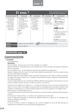 14
OUVERTURE page 19
1 Le dessin
[en groupe classe]
Description
Écrire au tableau: Qu’est-ce que c’est? C’est une photo ou un dessin?
Montrer la photo en couverture et dire C’est une photo, puis, montrer le dessin de la page d’ouverture et
dire C’est un dessin.
Écrire au tableau C’est… et faire répéter les deux phrases précédentes aux apprenants.
Reposer la question Qu’est-ce que c’est? puis la faire répéter aux apprenants. Ensuite, leur poser la ques-
tion et leur demander d’y répondre.
Montrer le dessin de la tour Eiffel, et poser la question Qu’est-ce que c’est? Poser à nouveau la question
aux apprenants et leur montrer C’est… au tableau. Ne pas hésiter à les laisser répondre à la question dans
leur langue maternelle.
Suivre les mêmes étapes en leur montrant les différents éléments de la page et en les écrivant au fur et à
mesure au tableau (un plan du métro, un béret, un homme, une femme).
Ensuite, écrire au tableau Sur le dessin il y a… et continuer la phrase à l’oral en montrant les éléments du
dessin au fur et à mesure. Faire répéter à la classe entière ou à des apprenants la description du dessin. Pour
travailler sur l’expression il y a, montrer quelques apprenants et citer leur prénom sur le modèle suivant:
• Dans la classe, il y a Raul, Saskia et Faria.
Lire les bulles du dessin. Montrer alors l’homme figurant sur le dessin et poser au groupe classe la question
suivante:
• Il est français? Pourquoi?(Oui, il a un béret et une marinière/un tee-shirt rayé.)
Laisser les apprenants répondre en montrant les différents éléments du dessin (ils ne connaissent pas
encore le vocabulaire nécessaire).
Demander ensuite:
• C’est où? À Paris? à Rome? à Casablanca?, etc. (À Paris.) (Adapter les noms des villes données en
exemple selon les références et les connaissances des apprenants.)
PRODUCTION ORALE
unité 1
Et vous ?
• Se présenter,
demander de
se présenter
• Donner des
informations
personnelles
• Demander et
donner des
coordonnées
• Les adjectifs de
nationalité
• Les articles définis
le, la, l’, les
• Les prépositions
devant les noms
de villes et de pays
• La négation
VERBES
avoir
s’appeler
être
• Les personnes
• Les loisirs
• Les nombres
(32 à 69)
• Les pays et
nationalités
• L’identité
• Les nombres
(70 à 100)
• Prononcer une
phrase simple
• Les groupes
rythmiques et
l’accent tonique
CIVILISATION
Artistes francophones
Les Français parlent…
français.
FRANCOPHONIE
• L’OIF
• Volontariat international
de la Francophonie
• Nombres en Belgique
et en Suisse
• Célébrités
VIDÉO Ana, Francesco,
Adriana et Noé (épisode 1)
Ateliers 1. Réaliser une fiche d’identité 2. Faire une vidéo de présentation
Détente Trouvez la célébrité !
Faire connaissance dans un train
Rencontrer des francophones
Communication Grammaire Vocabulaire Phonétique Socioculturel
Oh, le cliché !
ATELIER TECH’
 