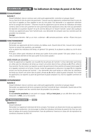 143
unité6Félicitations !
GRAMMAIRE  page 98  
les indicateurs de temps du passé et du ­futur
ÉCHAUFFEMENT
Activité 1
[travail individuel, mise en commun avec un(e) autre apprenant(e), correction en groupe classe]
Lire ou faire lire le titre du point de grammaire. S’assurer que les apprenants comprennent bien le sens du
mot futur et rappeler ou faire rappeler le sens du mot passé. Puis demander à un apprenant volontaire
de lire la consigne de l’activité 1. Informer ensuite les apprenants que les termes les indicateurs de temps
contenus dans le titre sont justement le nom grammatical des expressions et / ou des mots qui permettent
de répondre à la question Quand ? et qu’ils vont les découvrir en faisant l’activité. Laisser alors quelques
minutes aux apprenants pour faire l’activité seuls. Leur demander de comparer avec leur voisin(e) avant de
procéder à la correction.
Corrigé :
1 a la semaine dernière − b il y a un mois − c demain − d la semaine prochaine − e hier − f dans trois jours
FONCTIONNEMENT
[en groupe classe]
Demander aux apprenants de lire le contenu du tableau seuls. Quand cela est fait, s’assurer de la compré-
hension en posant des questions, par exemple :
• Où se placent les indicateurs de temps, en général ? (En général, ils se placent au début ou à la fin de la
phrase.)
• On peut utiliser quels indicateurs de temps pour parler d’une action passée ? (On peut utiliser il y a un
mois, la semaine dernière et hier pour parler d’une action passée.)
IDÉE POUR LA CLASSE
Inviter les apprenants à regarder une nouvelle fois les phrases de l’activité 1 et leur demander quel temps
on utilise avec les indicateurs de temps qui situent une action dans le futur, phrases c, d et f (on utilise le
futur proche). Puis les inviter à se reporter au point de grammaire le futur proche et le passé récent page 69
et à rappeler comment on le forme. Ensuite, inviter les apprenants à retourner à la page 98 et à regarder
encore une fois les phrases de l’activité 1. Leur demander alors quel temps on utilise avec les indicateurs
de temps qui situent une action dans le passé, phrases a, b et e (on utilise le passé composé). Puis inviter
les apprenants à se reporter au point de grammaire le passé composé (1) p. 92 et à rappeler comment on
le forme.
ENTRAÎNEMENT
Activité 2
[travail individuel, mise en commun avec un(e) autre apprenant(e), correction en groupe classe]
Demander aux apprenants de lire la consigne et de faire l’activité de façon individuelle. Quand cela est fait,
les inviter à comparer avec leur voisin(e) avant de procéder à la correction.
Corrigé :
2 a La semaine prochaine, je vais partir en voyage.– b Il y a trois jours, je suis allé dîner dans un bon
restaurant.– c Hier, j’ai vu ma cousine.
Question 3
[travail individuel]
Demander à un apprenant volontaire de lire la consigne. Puis laisser une dizaine de minutes aux apprenants
pour écrire leur production. Les encourager à utiliser les indicateurs de temps du passé et du futur qui sont
dans le tableau de la partie Fonctionnement. Faire de préférence l’exercice en classe afin de reproduire les
conditions d’examen du DELF A1.
PRODUCTION ÉCRITE DELF
 