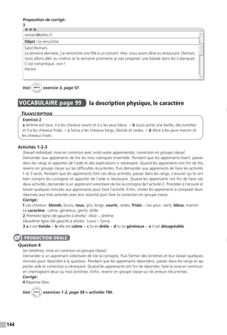 144
Proposition de corrigé:
3
Voir
Cahier
d
’activit
és
unité 6
exercice 3, page 57.
VOCABULAIRE page 99 la description physique, le caractère
TranscripTion
Exercice 2
a Jérôme est roux, il a les cheveux courts et il a les yeux bleus. − b Louis porte une barbe, des lunettes
et il a les cheveux frisés. − c Sonia a les cheveux longs, blonds et raides. − d Alice a les yeux marron et
les cheveux frisés.
Activités 1-2-3
[travail individuel, mise en commun avec un(e) autre apprenant(e), correction en groupe classe]
Demander aux apprenants de lire les trois rubriques ensemble. Pendant que les apprenants lisent, passer
dans les rangs et apporter de l’aide et des explications si nécessaire. Quand les apprenants ont fini de lire,
revenir en groupe classe sur les difficultés récurrentes. Puis demander aux apprenants de faire les activités
1 et 3 seuls. Pendant que les apprenants font ces deux activités, passer dans les rangs, s’assurer qu’ils ont
bien compris les consignes et apporter de l’aide si nécessaire. Quand les apprenants ont fini de faire ces
deux activités, demander à un apprenant volontaire de lire la consigne de l’activité 2. Procéder à l’écoute et
laisser quelques minutes aux apprenants pour faire l’activité. Enfin, inviter les apprenants à comparer leurs
réponses aux trois activités avec leur voisin(e) puis faire la correction en groupe classe.
Corrigé:
1 Les cheveux: blonds, bruns, roux, gris, longs, courts, raides, frisés − Les yeux: verts, bleus, marron
Le caractère: calme, généreux, gentil, drôle
2 Première ligne (de gauche à droite): Alice − Jérôme
Deuxième ligne (de gauche à droite): Louis − Sonia
3 a il est timide − b elle est calme − c tu es drôle − d tu es généreux − e il est désagréable
Question 4
[en binômes, mise en commun en groupe classe]
Demander à un apprenant volontaire de lire la consigne. Puis former des binômes et leur laisser quelques
minutes pour répondre à la question. Pendant que les apprenants répondent, passer dans les rangs et ap-
porter aide et correction si nécessaire. Quand les apprenants ont fini de répondre, faire la mise en commun
en interrogeant deux ou trois binômes. Enfin, revenir en groupe classe sur les erreurs récurrentes.
Corrigé:
4 Réponse libre.
Voir
Activités
ca
hier + T
NI
unité 6 exercices 1-2, page 58 + activités TNI.
romain@edito.fr
Objet : la rencontre
Salut Romain,
La semaine dernière, j’ai rencontré une fille à un concert. Hier, nous avons dîné au restaurant. Demain,
nous allons aller au cinéma et la semaine prochaine je vais proposer une balade dans les Calanques.
C’est romantique, non?
Hector
PRODUCTION ORALE
 