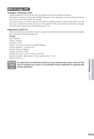 147
unité6Félicitations !
DELF A1  page 102
Stratégies : Production écrite
[travail individuel en classe afin de mettre les apprenants dans les conditions d’examen]
Demander aux apprenants de lire les stratégies proposées. Il sera nécessaire, une fois qu’ils les ont lues, de
leur en faire un résumé simplifié. Par exemple :
Il y a deux exercices. Un exercice avec un formulaire à compléter comme en bas de cette page et un exer-
cice avec un petit texte à écrire comme ceux des pages 97 et 98, par exemple. Lisez bien les consignes.
Écrivez 40 mots maximum pour le deuxième exercice, etc.
Préparation au DELF A1
Mettre en pratique ces stratégies en laissant les apprenants réaliser l’épreuve de production écrite proposée
dans la deuxième partie de la page 102.
Corrigé :
Nom : Damiens
Prénom : François
Profession : acteur
Adresse : 30, rue des Croissants, Bruxelles, Belgique
Date de naissance : 17 janvier 1973
Pays de naissance : Belgique
Situation de famille : marié
Nombre de frères et sœurs : un frère et une sœur
Âge de vos parents : âge du père : 73 ans, âge de la mère : 71 ans
Nombre d’enfants : 2
	  Les apprenants ont maintenant atteint le niveau nécessaire pour jouer au jeu de l’Oie
avec les questions du niveau 3. Il est possible d’inclure également les questions des
niveaux précédents.
Jeu de
l’Oie
Édito
 