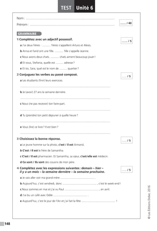 148
TEST Unité 6
©LesÉditionsDidier,2016
Nom : �������������������������������������������������������������������������������������������������������������������
Prénom : ��������������������������������������������������������������������������������������������������������������
1 Complétez avec un adjectif possessif.
a J’ai deux frères : ........... frères s’appellent Arturo et Alexis.
b Anna et Farid ont une fille. ........... fille s’appelle Jeanne.
c Nous avons deux chats. ........... chats aiment beaucoup jouer !
d Et vous, Stefania, quelle est .......... adresse ?
e Et toi, Sara, quel est le nom de .......... quartier ?
2 Conjuguez les verbes au passé composé.
a Les étudiants (finir) leurs exercices.
.....................................................................................................................
b Je (avoir) 27 ans la semaine dernière.
.....................................................................................................................
c Nous (ne pas recevoir) ton faire-part.
.....................................................................................................................
d Tu (prendre) ton petit déjeuner à quelle heure ?
.....................................................................................................................
e Vous (lire) ce livre ? Il est bien ?
.....................................................................................................................
3 Choisissez la bonne réponse.
a Le jeune homme sur la photo, c’est / il est Armand.
b C’est / Il est le frère de Samantha.
c C’est / Il est pharmacien. Et Samantha, sa sœur, c’est / elle est médecin.
d Ce sont /  Ils sont des cousins de mon père.
4 Complétez avec les expressions suivantes : demain – hier –
il y a un mois – la semaine dernière – la semaine prochaine.
a Je vais aller voir ma grand-mère ............................................ .
b Aujourd’hui, c’est vendredi, donc ............................................ , c’est le week-end !
c Nous sommes en mai et j’ai vu Paul ............................................ , en avril.
d J’ai bu un café avec Odile ............................................ .
e Aujourd’hui, c’est le jour de l’An et j’ai fait la fête ............................................ !
…… / 40
GRAMMAIRE
…… / 5
...... / 5
...... / 5
...... / 5
 