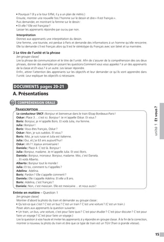 15
unité1Etvous ?
• Pourquoi ? (Il y a la tour Eiffel, il y a un plan de métro.)
Ensuite, montrer une nouvelle fois l’homme sur le dessin et dire « Il est français ».
Puis demander, en montrant la femme sur le dessin :
• Et elle ? Elle est française ?
Laisser les apprenants répondre par oui ou par non.
Interprétation
Donnez aux apprenants une interprétation du dessin.
Une femme, une touriste, est perdue à Paris et demande des informations à un homme qu’elle rencontre.
Elle lui demande s’il est français alors qu’il est le stéréotype du Français avec son béret et sa marinière.
2 Le titre de l’unité et la phrase
[en groupe classe]
Lire la phrase de communication et le titre de l’unité. Afin de s’assurer de la compréhension des ces deux
phrases, donner des exemples en posant les questions Comment vous vous appelez ? à un des apprenants
de la classe et Et vous ? à un autre. Les laisser répondre.
Enfin, attirer l’attention des apprenants sur les objectifs et leur demander ce qu’ils vont apprendre dans
l’unité. Leur expliquer les objectifs si nécessaire.
DOCUMENTS  pages 20-21
A. Présentations
Transcription
Le conducteur SNCF : Bonjour et bienvenue dans le train IDzap Bordeaux-Paris !
Oskar : Place 3… c’est ici. Bonjour ! Je m’appelle Oskar. Et vous ?
Boris : Bonjour, je m’appelle Boris. Et voilà Julia, ma femme.
Julia : Bonjour !
Boris : Vous êtes français, Oskar ?
Oskar : Non, je suis suédois. Et vous ?
Boris : Moi, je suis russe et Julia est italienne.
Julia : Oui, et j’ai 63 ans aujourd’hui !
Oskar : Ah ? ! Joyeux anniversaire !
Daniela : Place 4. C’est là. Bonjour !
Julia : Bonjour, madame. Je m’appelle Julia. Et voici Boris.
Daniela : Bonjour, monsieur. Bonjour, madame. Moi, c’est Daniela.
…Et voilà Alberto.
Alberto : Bonjour tout le monde !
Julia : Et toi, comment tu t’appelles ?
Adelina : Adelina.
Boris : Pardon ? Elle s’appelle comment ?
Daniela : Elle s’appelle Adelina. Et elle a 8 ans.
Boris : Adelina, c’est français ?
Daniela : Non, c’est mexicain. Elle est mexicaine… et nous aussi !
Entrée en matière – Question 1
[en groupe classe]
Montrer d’abord la photo du train et demander au groupe classe :
• Qu’est-ce que c’est ? C’est un bus ? C’est un train ? C’est une voiture ? (C’est un train.)
Poser alors aux apprenants la question suivante :
• Un train, un bus, une voiture, c’est pour faire quoi ? C’est pour étudier ? C’est pour discuter ? C’est pour
faire un voyage ? (C’est pour faire un voyage.)
Lire la question à voix haute et inviter les apprenants à y répondre en groupe classe. À la fin de la correction,
montrer à nouveau la photo du train et dire que ce type de train est un TGV (Train à grande vitesse).
COMPRÉHENSION ORALE
 