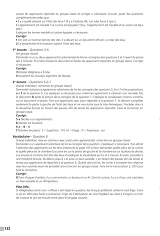 152
Laisser les apprenants répondre en groupe classe et corriger si nécessaire. Ensuite, poser des questions
complémentaires telles que :
• Il y a quelle adresse sur l’état des lieux ? (Il y a l’adresse 46, rue Jules Ferry à Lyon.)
• L’appartement est meublé ? La cuisine est équipée ? (Oui, l’appartement est meublé et la cuisine est équi-
pée.)
Expliquer les termes meublé et cuisine équipée si nécessaire.
Corrigé :
1 On voit un homme donner des clés. Il a devant lui un document officiel : un état des lieux.
2 Le propriétaire et le locataire signent l’état des lieux.
1re
écoute – Questions 3-4
[en groupe classe]
Demander à un ou deux apprenant(s) volontaire(s) de lire les consignes des questions 2 et 3 avant de procé-
der à l’écoute. Puis faire écouter le document et laisser les apprenants répondre en groupe classe. Corriger
si nécessaire.
Corrigé :
3 Nicolas téléphone à Émilie.
4 Ils parlent du nouveau logement de Nicolas.
2e
écoute – Questions 5-6-7
[travail individuel, correction en groupe classe]
Demander à plusieurs apprenants volontaires de lire les consignes des questions 5, 6 et 7 et les propositions
a à f de la question 6. Les expliquer si nécessaire puis inviter les apprenants à observer une nouvelle fois
le document b après la lecture de la consigne de la question 7. Expliquer le vocabulaire inconnu contenu
sur ce document si besoin. Dire aux apprenants que, pour répondre à la question 7, ils devront compléter
seulement la partie à gauche de l’état des lieux et ne rien écrire sous le titre Remarques. Procéder alors à
la deuxième écoute en faisant des pauses afin de laisser les apprenants répondre. Faire la correction en
groupe classe.
Corrigé :
5 a Nicolas a un appartement.
b Nicolas est locataire.
6 a − d − e
7 Nombre de pièces : 5 − Superficie : 110 m² − Étage : 3e
− Ascenseur : oui
Vocabulaire – Question 8
[travail individuel, mise en commun avec un(e) autre apprenant(e), correction en groupe classe]
Demander à un apprenant volontaire de lire la consigne de la question. L’expliquer si nécessaire. Puis attirer
l’attention des apprenants sur les deux photos de la page 105 et leur demander quelle pièce est la cuisine
et quelle pièce est la chambre (la cuisine est sur la photo de gauche et la chambre est sur la photo de droite).
Lire ensuite le contenu de l’état des lieux et expliquer le vocabulaire au fur et à mesure. Ensuite, procéder à
une troisième écoute, du début jusqu’à « et aussi un lave-vaisselle. » en faisant des pauses afin de laisser le
temps aux apprenants de répondre à la question 8. Quand cela est fait, les inviter à comparer leur réponse
avec leur voisin(e) avant de procéder à la correction en groupe classe. Faire lire la transcription p. 207 pour
faire la correction.
Corrigé :
8 Dans chaque chambre, il y a une armoire, un bureau et un lit. Dans la cuisine, il y a un four, une cuisinière,
un lave-vaisselle et un réfrigérateur.
Pour info :
Si réfrigérateur est le nom « officiel » de l’objet en question, les Français préfèrent utiliser le mot frigo. Celui-
ci est en effet plus facile à prononcer. Frigo est l’abréviation du mot frigidaire qui était à l’origine un nom
de marque et qui est ensuite entré dans le langage courant.
 