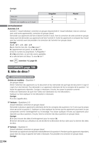 154
Corrigé :
2
Singulier Pluriel
Masculin le
lesFéminin la
Devant une voyelle ou un h muet l’
ENTRAÎNEMENT
Activités 3-4
[activité 3 : travail individuel, correction en groupe classe / activité 4 : travail individuel, mise en commun
avec un(e) autre apprenant(e), correction en groupe classe]
Demander aux apprenants de faire d’abord l’activité 3 seuls. Faire la correction de cette activité en groupe
classe avant de demander aux apprenants de faire l’activité 4. Inviter les apprenants à comparer leur travail
avec leur voisin(e) avant de procéder à la correction de l’activité 4 en groupe classe.
Corrigé :
3 a 3 − b 1 − c 5 − d 2 − e 4
4 a Je cherche mes clés. Vous les voyez ?
b L’appartement est grand. Je vais le visiter.
c Voici le numéro du propriétaire. Tu l’appelles ?
d Je les aime bien, ce sont des voisins agréables.
e La salle de bains est bleue. Tu veux la voir ?
Voir
Cahier
d 
’activit
és
unité 7
exercices 1-2, page 63.
DOCUMENTS  page 106
B. Idée de déco ?
Entrée en matière – Question 1
[en groupe classe]
Attirer l’attention des apprenants sur le document et leur demander de quel type de document il s’agit (il
s’agit d’un site Internet). Puis demander à un apprenant volontaire de lire la consigne de la question 1 et
laisser les apprenants répondre. Corriger si nécessaire. Ensuite, leur poser la question suivante :
• Déco est l’abréviation de quel mot ? (Déco est l’abréviation du mot décoration.).
Expliquer ou faire expliquer le mot décoration si nécessaire.
Corrigé :
1 Le site s’appelle déco.
1re
lecture – Questions 2-3
[travail individuel, correction en groupe classe]
Demander à plusieurs apprenants volontaires de lire les consignes des questions 2 et 3 ainsi que les propo-
sitions a à c de la question 2. Expliquer ou faire expliquer les termes que les apprenants pourraient ne pas
comprendre comme l’aménagement ou le bricolage. Puis laisser quelques minutes aux apprenants pour
répondre aux deux questions. Ensuite, faire la correction des deux questions en groupe classe.
Corrigé :
2 On peut trouver des idées d’aménagement pour la maison (b).
3 Damien demande aux utilisateurs du site de décrire la décoration de leur salon pour lui donner des idées
de déco.
2e
lecture – Question 4
[travail individuel, correction en groupe classe]
Demander aux apprenants de répondre individuellement à la question 4. Pendant que les apprenants ­répondent,
passer dans les rangs et apporter de l’aide si nécessaire. Puis procéder à la correction en groupe classe.
Corrigé :
COMPRÉHENSION ÉCRITE
 