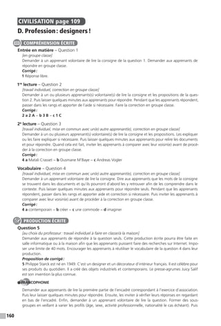 160
CIVILISATION page 109
D. Profession: designers!
Entrée en matière – Question 1
[en groupe classe]
Demander à un apprenant volontaire de lire la consigne de la question 1. Demander aux apprenants de
répondre en groupe classe.
Corrigé:
1 Réponse libre.
1re
lecture – Question 2
[travail individuel, correction en groupe classe]
Demander à un ou plusieurs apprenants(s) volontaire(s) de lire la consigne et les propositions de la ques-
tion 2. Puis laisser quelques minutes aux apprenants pour répondre. Pendant que les apprenants répondent,
passer dans les rangs et apporter de l’aide si nécessaire. Faire la correction en groupe classe.
Corrigé:
2 a 2 A − b 3 B − c 1 C
2e
lecture – Question 3
[travail individuel, mise en commun avec un(e) autre apprenant(e), correction en groupe classe]
Demander à un ou plusieurs apprenant(s) volontaire(s) de lire la consigne et les propositions. Les expliquer
ou les faire expliquer si nécessaire. Puis laisser quelques minutes aux apprenants pour relire les documents
et pour répondre. Quand cela est fait, inviter les apprenants à comparer avec leur voisin(e) avant de procé-
der à la correction en groupe classe.
Corrigé:
4 a Matali Crasset − b Ousmane M’Baye − c Andreas Vogler
Vocabulaire – Question 4
[travail individuel, mise en commun avec un(e) autre apprenant(e), correction en groupe classe]
Demander à un apprenant volontaire de lire la consigne. Dire aux apprenants que les mots de la consigne
se trouvent dans les documents et qu’ils pourront d’abord les y retrouver afin de les comprendre dans le
contexte. Puis laisser quelques minutes aux apprenants pour répondre seuls. Pendant que les apprenants
répondent, passer dans les rangs et apporter aide et correction si nécessaire. Puis inviter les apprenants à
comparer avec leur voisin(e) avant de procéder à la correction en groupe classe.
Corrigé:
4 a contemporain − b créer − c une commode − d imaginer
Question 5
[au choix du professeur: travail individuel à faire en classe/à la maison]
Demander aux apprenants de répondre à la question seuls. Cette production écrite pourra être faite en
salle informatique ou à la maison afin que les apprenants puissent faire des recherches sur Internet. Impo-
ser une limite de 40 mots. Encourager les apprenants à réutiliser le vocabulaire de la question 4 dans leur
production.
Proposition de corrigé:
5 Philippe Starck est né en 1949. C’est un designer et un décorateur d’intérieur français. Il est célèbre pour
ses produits du quotidien. Il a créé des objets industriels et contemporains. Le presse-agrumes Juicy Salif
est son invention la plus connue.
FRANCOPHONIE
Demander aux apprenants de lire la première partie de l’encadré correspondant à l’exercice d’association.
Puis leur laisser quelques minutes pour répondre. Ensuite, les inviter à vérifier leurs réponses en regardant
en bas de l’encadré. Enfin, demander à un apprenant volontaire de lire la question. Former des sous-
groupes en veillant à varier les profils (âge, sexe, activité professionnelle, nationalité le cas échéant). Puis
COMPRÉHENSION ÉCRITE
PRODUCTION ÉCRITE
 