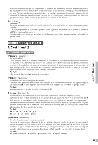 161
unité7Chezmoi
leur laisser quelques minutes pour répondre à la question. Les apprenants pourront montrer des photos
des meubles traditionnels de leurs pays ou de leurs régions (s’ils viennent du même pays) via leur téléphone
portable. Pendant que les apprenants répondent à la question, passer dans les rangs et apporter aide et
correction si nécessaire. Faire la mise en commun en groupe classe en interrogeant deux ou trois sous-
groupes volontaires. Enfin, revenir en groupe classe sur les erreurs récurrentes.
Oh le cliché !
Demander aux apprenants de lire l’encadré seuls. Vérifier la compréhension en posant des questions, par
exemple:
• Les Français préfèrent les nouveaux logements ou les logements déjà construits? (Les Français préfèrent
à 60% les nouveaux logements.).
Puis demander à un apprenant volontaire de lire la question et inviter les apprenants à y répondre en
groupe classe.
DOCUMENTS pages 110-111
E. C’est interdit?
1re
Lecture – Question 1
[en groupe classe]
Lire la première partie de la question («Observez les documents»). Puis attirer l’attention des apprenants
sur la photo et leur demander de la décrire (on voit une entrée d’immeuble avec des boîtes aux lettres).
Leur fournir le vocabulaire manquant si nécessaire. Lire ensuite la deuxième partie de la question (de «À
votre avis» jusqu’à la fin) et demander à un apprenant volontaire de lire le nom du document b. Puis faire
répondre à la question en groupe classe. Corriger si nécessaire.
Corrigé:
1 On trouve le document b à l’entrée des immeubles.
1re
lecture – Question 2
[travail individuel, correction en groupe classe]
Demander à un apprenant volontaire de lire la consigne. Puis laisser quelques minutes aux apprenants pour
lire le document b et pour répondre individuellement. Puis, procéder à la correction en groupe classe.
Corrigé:
2 Le document sert à donner les règles de l’immeuble (b).
2e
lecture – Questions 3-4
[travail individuel, mise en commun avec un(e) autre apprenant(e), correction en groupe classe]
Demander à deux ou trois apprenants de lire les consignes des questions 3 et 4 et les propositions a à d
de la question 4. Les expliquer ou les faire expliquer si nécessaire. Puis laisser quelques minutes aux appre-
nants pour répondre aux questions 3 et 4. Pendant que les apprenants répondent, passer dans les rangs et
apporter aide et correction si nécessaire. Enfin, les inviter à comparer avec leur voisin(e) avant de procéder
à la correction des deux questions ensemble.
Corrigé:
3 b 5 − c 7 − d 2 − e 3 − f 6 − g 4
4 a Faux − b Faux − c Vrai − d Faux
Vocabulaire – Question 5
[travail individuel, correction en groupe classe]
Demander à un apprenant volontaire de lire la consigne. S’assurer que les apprenants la comprennent
bien en leur précisant si nécessaire que les mots à trouver sont dans le document b. Puis laisser quelques
minutes aux apprenants pour répondre. Pendant que les apprenants répondent, passer dans les rangs et
apporter aide et correction si nécessaire. Quand cela est fait, procéder à la correction en groupe classe.
Corrigé:
5 a parties communes − b poubelle − c rez-de-chaussée − d la porte d’entrée
COMPRÉHENSION ÉCRITE
 
