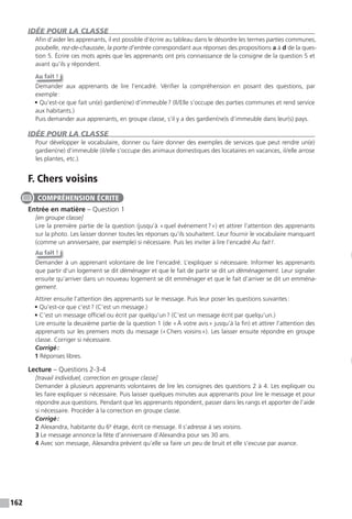 162
IDÉE POUR LA CLASSE
Afin d’aider les apprenants, il est possible d’écrire au tableau dans le désordre les termes parties communes,
poubelle, rez-de-chaussée, la porte d’entrée correspondant aux réponses des propositions a à d de la ques-
tion 5. Écrire ces mots après que les apprenants ont pris connaissance de la consigne de la question 5 et
avant qu’ils y répondent.
Au fait !
Demander aux apprenants de lire l’encadré. Vérifier la compréhension en posant des questions, par
exemple:
• Qu’est-ce que fait un(e) gardien(ne) d’immeuble? (Il/Elle s’occupe des parties communes et rend service
aux habitants.)
Puis demander aux apprenants, en groupe classe, s’il y a des gardien(ne)s d’immeuble dans leur(s) pays.
IDÉE POUR LA CLASSE
Pour développer le vocabulaire, donner ou faire donner des exemples de services que peut rendre un(e)
gardien(ne) d’immeuble (il/elle s’occupe des animaux domestiques des locataires en vacances, il/elle arrose
les plantes, etc.).
F. Chers voisins
Entrée en matière – Question 1
[en groupe classe]
Lire la première partie de la question (jusqu’à «quel événement?») et attirer l’attention des apprenants
sur la photo. Les laisser donner toutes les réponses qu’ils souhaitent. Leur fournir le vocabulaire manquant
(comme un anniversaire, par exemple) si nécessaire. Puis les inviter à lire l’encadré Au fait!.
Au fait !
Demander à un apprenant volontaire de lire l’encadré. L’expliquer si nécessaire. Informer les apprenants
que partir d’un logement se dit déménager et que le fait de partir se dit un déménagement. Leur signaler
ensuite qu’arriver dans un nouveau logement se dit emménager et que le fait d’arriver se dit un emména-
gement.
Attirer ensuite l’attention des apprenants sur le message. Puis leur poser les questions suivantes:
• Qu’est-ce que c’est? (C’est un message.)
• C’est un message officiel ou écrit par quelqu’un? (C’est un message écrit par quelqu’un.)
Lire ensuite la deuxième partie de la question 1 (de «À votre avis» jusqu’à la fin) et attirer l’attention des
apprenants sur les premiers mots du message («Chers voisins»). Les laisser ensuite répondre en groupe
classe. Corriger si nécessaire.
Corrigé:
1 Réponses libres.
Lecture – Questions 2-3-4
[travail individuel, correction en groupe classe]
Demander à plusieurs apprenants volontaires de lire les consignes des questions 2 à 4. Les expliquer ou
les faire expliquer si nécessaire. Puis laisser quelques minutes aux apprenants pour lire le message et pour
répondre aux questions. Pendant que les apprenants répondent, passer dans les rangs et apporter de l’aide
si nécessaire. Procéder à la correction en groupe classe.
Corrigé:
2 Alexandra, habitante du 6e
étage, écrit ce message. Il s’adresse à ses voisins.
3 Le message annonce la fête d’anniversaire d’Alexandra pour ses 30 ans.
4 Avec son message, Alexandra prévient qu’elle va faire un peu de bruit et elle s’excuse par avance.
COMPRÉHENSION ÉCRITE
 