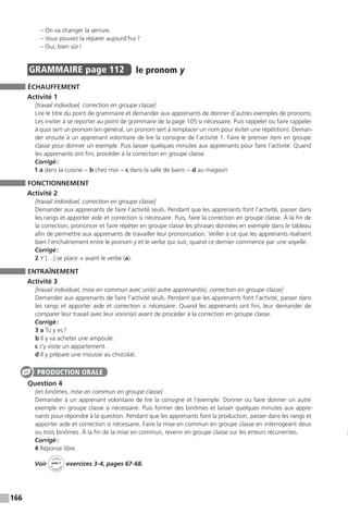 166
	 – On va changer la serrure.
	 – Vous pouvez la réparer aujourd’hui ?
	 – Oui, bien sûr !
GRAMMAIRE  page 112  
le pronom y
ÉCHAUFFEMENT
Activité 1
[travail individuel, correction en groupe classe]
Lire le titre du point de grammaire et demander aux apprenants de donner d’autres exemples de pronoms.
Les inviter à se reporter au point de grammaire de la page 105 si nécessaire. Puis rappeler ou faire rappeler
à quoi sert un pronom (en général, un pronom sert à remplacer un nom pour éviter une répétition). Deman-
der ensuite à un apprenant volontaire de lire la consigne de l’activité 1. Faire le premier item en groupe
classe pour donner un exemple. Puis laisser quelques minutes aux apprenants pour faire l’activité. Quand
les apprenants ont fini, procéder à la correction en groupe classe.
Corrigé :
1 a dans la cuisine − b chez moi − c dans la salle de bains − d au magasin
FONCTIONNEMENT
Activité 2
[travail individuel, correction en groupe classe]
Demander aux apprenants de faire l’activité seuls. Pendant que les apprenants font l’activité, passer dans
les rangs et apporter aide et correction si nécessaire. Puis, faire la correction en groupe classe. À la fin de
la correction, prononcer et faire répéter en groupe classe les phrases données en exemple dans le tableau
afin de permettre aux apprenants de travailler leur prononciation. Veiller à ce que les apprenants réalisent
bien l’enchaînement entre le pronom y et le verbe qui suit, quand ce dernier commence par une voyelle.
Corrigé :
2 Y […] se place → avant le verbe (a).
ENTRAÎNEMENT
Activité 3
[travail individuel, mise en commun avec un(e) autre apprenant(e), correction en groupe classe]
Demander aux apprenants de faire l’activité seuls. Pendant que les apprenants font l’activité, passer dans
les rangs et apporter aide et correction si nécessaire. Quand les apprenants ont fini, leur demander de
comparer leur travail avec leur voisin(e) avant de procéder à la correction en groupe classe.
Corrigé :
3 a Tu y es ?
b Il y va acheter une ampoule.
c J’y visite un appartement.
d Il y prépare une mousse au chocolat.
Question 4
[en binômes, mise en commun en groupe classe]
Demander à un apprenant volontaire de lire la consigne et l’exemple. Donner ou faire donner un autre
exemple en groupe classe si nécessaire. Puis former des binômes et laisser quelques minutes aux appre-
nants pour répondre à la question. Pendant que les apprenants font la production, passer dans les rangs et
apporter aide et correction si nécessaire. Faire la mise en commun en groupe classe en interrogeant deux
ou trois binômes. À la fin de la mise en commun, revenir en groupe classe sur les erreurs récurrentes.
Corrigé :
4 Réponse libre.
Voir
Cahier
d 
’activit
és
unité 7
exercices 3-4, pages 67-68.
PRODUCTION ORALE
 