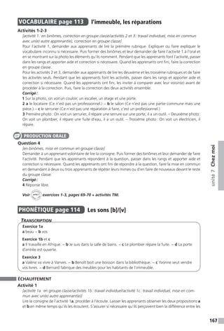 167
unité7Chezmoi
VOCABULAIRE  page 113  
l’immeuble, les réparations
Activités 1-2-3
[activité 1 : en binômes, correction en groupe classe / activités 2 et 3 : travail individuel, mise en commun
avec un(e) autre apprenant(e), correction en groupe classe]
Pour l’activité 1, demander aux apprenants de lire la première rubrique. Expliquer ou faire expliquer le
vocabulaire inconnu si nécessaire. Puis former des binômes et leur demander de faire l’activité 1 à l’oral et
en se montrant sur la photo les éléments qu’ils nomment. Pendant que les apprenants font l’activité, passer
dans les rangs et apporter aide et correction si nécessaire. Quand les apprenants ont fini, faire la correction
en groupe classe.
Pour les activités 2 et 3, demander aux apprenants de lire les deuxième et les troisième rubriques et de faire
les activités seuls. Pendant que les apprenants font les activités, passer dans les rangs et apporter aide et
correction si nécessaire. Quand les apprenants ont fini, les inviter à comparer avec leur voisin(e) avant de
procéder à la correction. Puis, faire la correction des deux activités ensemble.
Corrigé :
1 Sur la photo, on voit un couloir, un escalier, un étage et une porte.
2 a le locataire (Ce n’est pas un professionnel.) − b le salon (Ce n’est pas une partie commune mais une
pièce.) − c le serrurier (Ce n’est pas une réparation à faire, c’est un professionnel.)
3 Première photo : On voit un serrurier, il répare une serrure sur une porte, il a un outil. – Deuxième photo :
On voit un plombier, il répare une fuite d’eau, il a un outil. – Troisième photo : On voit un électricien, il
répare.
Question 4
[en binômes, mise en commun en groupe classe]
Demander à un apprenant volontaire de lire la consigne. Puis former des binômes et leur demander de faire
l’activité. Pendant que les apprenants répondent à la question, passer dans les rangs et apporter aide et
correction si nécessaire. Quand les apprenants ont fini de répondre à la question, faire la mise en commun
en demandant à deux ou trois apprenants de répéter leurs mimes ou d’en faire de nouveaux devant le reste
du groupe classe.
Corrigé :
4 Réponse libre.
Voir
Activités
ca
hier + T
NI
unité 7 exercices 1-3, pages 69-70 + activités TNI.
PHONÉTIQUE  page 114  
Les sons [b]/[v]
Transcription
Exercice 1a
a beau − b vos
Exercice 1b et c
a Il travaille en Afrique. − b Je suis dans la salle de bains. − c Le plombier répare la fuite. − d La porte
d’entrée est ouverte.
Exercice 3
a Valérie va vivre à Vanves. − b Benoît boit une boisson dans la bibliothèque. − c Yvonne veut vendre
vos livres. − d Bernard fabrique des meubles pour les habitants de l’immeuble.
ÉCHAUFFEMENT
Activité 1
[activité 1a : en groupe classe / activités 1b : travail individuel / activité 1c : travail individuel, mise en com-
mun avec un(e) autre apprenant(e)]
Lire la consigne de l’activité 1a, procéder à l’écoute. Laisser les apprenants observer les deux propositions a
et b en même temps qu’ils les écoutent. S’assurer si nécessaire qu’ils perçoivent bien la différence entre les
PRODUCTION ORALE
 