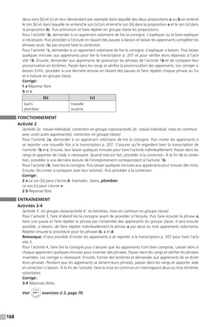 168
deux sons [b] et [v] en leur demandant par exemple dans laquelle des deux propositions a ou b on entend
le son [b] et dans laquelle on entend le son [v] (on entend le son [b] dans la proposition a et le son [v] dans
la proposition b). Puis prononcer et faire répéter en groupe classe les propositions.
Pour l’activité 1b, demander à un apprenant volontaire de lire la consigne. L’expliquer ou la faire expliquer
si nécessaire. Puis procéder à l’écoute en faisant des pauses si besoin et laisser les apprenants compléter les
phrases seuls. Ne pas encore faire la correction.
Pour l’activité 1c, demander à un apprenant volontaire de lire la consigne. L’expliquer si besoin. Puis laisser
quelques minutes aux apprenants pour lire la transcription p. 207 et pour vérifier leurs réponses à l’acti-
vité 1b. Ensuite, demander aux apprenants de prononcer les phrases de l’activité 1b et de comparer leur
prononciation en binômes. Passer dans les rangs et vérifier la prononciation des apprenants. Les corriger si
besoin. Enfin, procéder à une dernière écoute en faisant des pauses et faire répéter chaque phrase au fur
et à mesure en groupe classe.
Corrigé :
1 a Réponse libre.
b et c
[b] [v]
bains
plombier
travaille
ouverte
FONCTIONNEMENT
Activité 2
[activité 2a : travail individuel, correction en groupe classe / activité 2b : travail individuel, mise en commun
avec un(e) autre apprenant(e), correction en groupe classe]
Pour l’activité 2a, demander à un apprenant volontaire de lire la consigne. Puis inviter les apprenants à
se reporter une nouvelle fois à la transcription p. 207. S’assurer qu’ils regardent bien la transcription de
l’activité 1b et c. Ensuite, leur laisser quelques minutes pour faire l’activité individuellement. Passer dans les
rangs et apporter de l’aide si nécessaire. Quand cela est fait, procéder à la correction. À la fin de la correc-
tion, procéder à une dernière écoute de l’enregistrement correspondant à l’activité 1b.
Pour l’activité 2b, faire lire la consigne. Puis laisser quelques minutes aux apprenants pour trouver des mots.
Ensuite, les inviter à comparer avec leur voisin(e). Puis procéder à la correction.
Corrigé :
2 a Le son [b] peut s’écrire b. Exemples : bains, plombier.
Le son [v] peut s’écrire v.
2 b Réponse libre.
ENTRAÎNEMENT
Activités 3-4
[activité 3 : en groupe classe / activité 4 : en binômes, mise en commun en groupe classe]
Pour l’activité 3, faire d’abord lire la consigne avant de procéder à l’écoute. Puis faire écouter la phrase a,
faire une pause et faire répéter la phrase par l’ensemble des apprenants du groupe classe. Il sera ensuite
possible, si besoin, de faire répéter individuellement la phrase a par deux ou trois apprenants volontaires.
Répéter ensuite la procédure pour les phrases b, c et d.
Remarque : Il sera possible d’inviter les apprenants à se reporter à la transcription p. 207 pour faire l’acti-
vité 3.
Pour l’activité 4, faire lire la consigne puis s’assurer que les apprenants l’ont bien comprise. Laisser alors à
chaque apprenant quelques minutes pour inventer des phrases. Passer dans les rangs et vérifier les phrases
inventées. Les corriger si nécessaire. Ensuite, former des binômes et demander aux apprenants de se dicter
leurs phrases. Pendant que les apprenants se dictent leurs phrases, passer dans les rangs et apporter aide
et correction si besoin. À la fin de l’activité, faire la mise en commun en interrogeant deux ou trois binômes
volontaires.
Corrigé :
3-4 Réponses libres.
Voir
Cahier
d 
’activit
és
unité 7
exercices 2-3, page 70.
 