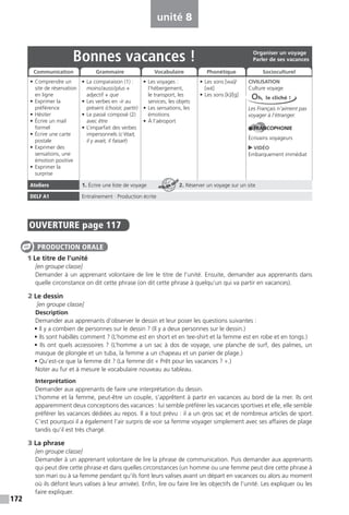 172
unité 8
OUVERTURE page 117
1 Le titre de l’unité
[en groupe classe]
Demander à un apprenant volontaire de lire le titre de l’unité. Ensuite, demander aux apprenants dans
quelle circonstance on dit cette phrase (on dit cette phrase à quelqu’un qui va partir en vacances).
2 Le dessin
[en groupe classe]
Description
Demander aux apprenants d’observer le dessin et leur poser les questions suivantes :
• Il y a combien de personnes sur le dessin ? (Il y a deux personnes sur le dessin.)
• Ils sont habillés comment ? (L’homme est en short et en tee-shirt et la femme est en robe et en tongs.)
• Ils ont quels accessoires ? (L’homme a un sac à dos de voyage, une planche de surf, des palmes, un
masque de plongée et un tuba, la femme a un chapeau et un panier de plage.)
• Qu’est-ce que la femme dit ? (La femme dit « Prêt pour les vacances ? ».)
Noter au fur et à mesure le vocabulaire nouveau au tableau.
Interprétation
Demander aux apprenants de faire une interprétation du dessin.
L’homme et la femme, peut-être un couple, s’apprêtent à partir en vacances au bord de la mer. Ils ont
apparemment deux conceptions des vacances : lui semble préférer les vacances sportives et elle, elle semble
préférer les vacances dédiées au repos. Il a tout prévu : il a un gros sac et de nombreux articles de sport.
C’est pourquoi il a également l’air surpris de voir sa femme voyager simplement avec ses affaires de plage
tandis qu’il est très chargé.
3 La phrase
[en groupe classe]
Demander à un apprenant volontaire de lire la phrase de communication. Puis demander aux apprenants
qui peut dire cette phrase et dans quelles circonstances (un homme ou une femme peut dire cette phrase à
son mari ou à sa femme pendant qu’ils font leurs valises avant un départ en vacances ou alors au moment
où ils défont leurs valises à leur arrivée). Enfin, lire ou faire lire les objectifs de l’unité. Les expliquer ou les
faire expliquer.
PRODUCTION ORALE
Bonnes vacances !
• Comprendre un
site de réservation
en ligne
• Exprimer la
préférence
• Hésiter
• Écrire un mail
formel
• Écrire une carte
postale
• Exprimer des
sensations, une
émotion positive
• Exprimer la
surprise
• La comparaison (1) :
moins/aussi/plus +
adjectif + que
• Les verbes en -ir au
présent (choisir, partir)
• Le passé composé (2)
avec être
• L’imparfait des verbes
impersonnels (c’était,
il y avait, il faisait)
• Les voyages :
l’hébergement,
le transport, les
services, les objets
• Les sensations, les
émotions
• À l’aéroport
• Les sons [wa]/
[wE·]
• Les sons [k]/[g]
CIVILISATION
Culture voyage
Les Français n’aiment pas
voyager à l’étranger.
FRANCOPHONIE
Écrivains voyageurs
VIDÉO
Embarquement immédiat
Ateliers 1. Écrire une liste de voyage 2. Réserver un voyage sur un site
DELF A1 Entraînement : Production écrite
Organiser un voyage
Parler de ses vacances
Communication Grammaire Vocabulaire Phonétique Socioculturel
Oh, le cliché !
ATELIER TECH’
 