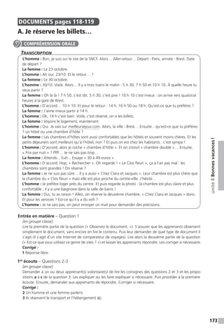 173
unité8Bonnesvacances !
DOCUMENTS  pages 118-119
A. Je réserve les billets…
Transcription
L’homme : Bon, je suis sur le site de la SNCF. Alors… Aller-retour… Départ : Paris, arrivée : Brest. Date
de départ ?
La femme : Le 23 octobre.
L’homme : Ah oui. 23/10. Et le retour… ?
La femme : Le 30 octobre.
L’homme : 30/10. Voilà. Alors… Il y a trois trains le matin : 5 h 30, 7 h 50 et 10 h 10. À quelle heure tu
veux partir ?
La femme : Oh là là ! 7 h 50, c’est tôt. 5 h 30, c’est pire ! 10 h 10 c’est mieux : on arrive vers quatorze
heures à la gare de Brest.
L’homme : D’accord… 10 h 10. Et pour le retour : 14 h, 16 h 50 ou 18 h. Qu’est-ce que tu préfères ?
La femme : J’aime mieux partir à 14 h.
L’homme : Ok, 14 h c’est bien. Voilà, c’est réservé, on a les billets.
La femme : Voyons le logement, maintenant.
L’homme : Oui. Je vais sur meilleursejour.com. Alors, la ville : Brest… Ensuite…qu’est-ce que tu préfères
? un hôtel ou une chambre d’hôte ?
La femme : Les chambres d’hôtes sont aussi confortables que les hôtels et souvent moins chères. Et les
petits déjeuners sont meilleurs qu’à l’hôtel, non ? Et puis on est chez les habitants : c’est sympa !
L’homme : D’accord, alors je coche « chambre d’hôte ». Et on choisit « chambre double »… Ensuite,
« Prix par nuit » ? Pfff… Je ne sais pas trop…
La femme : Attends... Euh... Essaye « 30 à 49 euros ».
L’homme : D’accord. Hop, « Rechercher ». Oh regarde ! « Le Clos fleuri », ça a l’air pas mal : les
chambres sont grandes ! On réserve ?
La femme : Je ne suis pas sûre… Il y a aussi « Chez Clara et Jacques ». Leur chambre est plus chère que
la chambre du « Clos fleuri » mais elle est plus proche du centre-ville. J’hésite…
L’homme : Je préfère loger près du centre. Et puis regarde la photo : la chambre est plus claire et plus
confortable ; il y a une baignoire dans la salle de bains !
La femme : Oui, tu as raison ! Allez, on réserve la deuxième chambre, « Chez Clara et Jacques » donc.
Et pour les services ? Est-ce qu’il y a du wifi ?
L’homme : Je ne sais pas, on peut envoyer un mail pour demander des précisions.
Entrée en matière – Question 1
[en groupe classe]
Lire la première partie de la question (« Observez le document. »). S’assurer que les apprenants observent
simplement le document, sans encore en lire le contenu. Puis leur demander de quel type de document il
s’agit (il s’agit d’un site Internet de comparateur de voyages). Lire alors la deuxième partie de la question
(« Est-ce que vous utilisez ce genre de sites ? ») et laisser les apprenants répondre. Les corriger si nécessaire.
Corrigé :
1 Réponse libre.
1re
écoute – Questions 2-3
[en groupe classe]
Demander à un ou deux apprenant(s) volontaire(s) de lire les consignes des questions 2 et 3 et les propo-
sitions a à c de la question 3. Les expliquer ou les faire expliquer si nécessaire. Puis procéder à la première
écoute. Ensuite, demander aux apprenants de répondre. Corriger si nécessaire.
Corrigé :
2 Un homme et une femme parlent.
3 Ils réservent le transport et l’hébergement (c).
COMPRÉHENSION ORALE
 