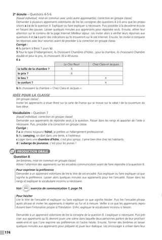 174
2e
écoute – Questions 4-5-6
[travail individuel, mise en commun avec un(e) autre apprenant(e), correction en groupe classe]
Demander à plusieurs apprenants volontaires de lire les consignes des questions 4 à 6 ainsi que les propo-
sitions a à c de la question 4. Expliquer ou faire expliquer si nécessaire. Puis procéder à la deuxième écoute
en faisant des pauses. Laisser quelques minutes aux apprenants pour répondre seuls. Ensuite, attirer leur
attention sur le contenu de la page Internet Meilleur séjour. Les inviter alors à vérifier leurs réponses aux
questions 4 et 6a à partir des indications qu’ils trouveront sur le site Internet. Ensuite, les inviter à comparer
les réponses avec leur voisin(e) avant de procéder à la correction en groupe classe.
Corrigé :
4 Ils partent à Brest 7 jours (c).
5 Pour le type d’hébergement, ils choisissent Chambres d’hôtes ; pour la chambre, ils choisissent Chambre
double et pour le prix, ils choisissent 30 à 49 euros.
6 a
Le Clos fleuri Chez Clara et Jacques
la taille de la chambre ? X
le prix ? X
le lieu ? X
le confort ? X
b Ils choisissent la chambre « Chez Clara et Jacques ».
IDÉE POUR LA CLASSE
[en groupe classe]
Inviter les apprenants à situer Brest sur la carte de France qui se trouve sur le rabat I de la couverture du
livre élève.
Vocabulaire – Question 7
[travail individuel, correction en groupe classe]
Demander aux apprenants de répondre seuls à la question. Passer dans les rangs et apporter de l’aide si
nécessaire. Puis, procéder à la correction en groupe classe.
Corrigé :
7 a Je choisis toujours l’hôtel, je préfère un hébergement professionnel.
b Au camping, on dort dans une tente, à l’extérieur.
c Loger dans une chambre d’hôte, c’est plus sympa. J’aime bien être chez les habitants.
d L’auberge de jeunesse, c’est pour les jeunes !
Question 8
[en binômes, mise en commun en groupe classe]
Attirer l’attention des apprenants sur les encadrés communication avant de faire répondre à la question 8.
Pour exprimer la préférence
Demander à un apprenant volontaire de lire le titre de cet encadré. Puis expliquer ou faire expliquer ce que
signifie la préférence. Laisser alors quelques minutes aux apprenants pour lire l’encadré. Passer dans les
rangs et expliquer le vocabulaire inconnu si nécessaire.
Voir
Cahier
d 
’activit
és
unité 8
exercice de communication 1, page 74.
Pour hésiter
Lire le titre de l’encadré et expliquer ou faire expliquer ce que signifie hésiter. Puis lire l’encadré phrase
après phrase et inviter les apprenants à répéter au fur et à mesure. Veiller à ce que les apprenants repro-
duisent bien l’intonation propre à l’hésitation. Enfin, expliquer le vocabulaire inconnu si besoin.
Demander à un apprenant volontaire de lire la consigne de la question 8. L’expliquer si nécessaire. Puis pré-
ciser aux apprenants qu’ils devront jouer une scène dans laquelle deux personnes parlent de leur prochain
week-end et que l’une exprime ses préférences et l’autre hésite. Ensuite, former des binômes et laisser
quelques minutes aux apprenants pour préparer et jouer leur dialogue. Les encourager à utiliser dans leur
PRODUCTION ORALE
 
