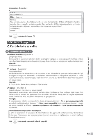 177
unité8Bonnesvacances!
Proposition de corrigé :
4
Voir
Cahier
d
’activit
és
unité 8
exercices 1-2, page 73.
DOCUMENTS page 120
C. L’art de faire sa valise
Entrée en matière – Question 1
[en groupe classe]
Demander à un apprenant volontaire de lire la consigne. Expliquer ou faire expliquer le mot liste si néces-
saire. Puis laisser les apprenants répondre en groupe classe. Corriger ou faire corriger les éventuelles erreurs.
Corrigé :
1 Réponses libres.
1re
Lecture – Question 2
[en groupe classe]
Attirer l’attention des apprenants sur le document et leur demander de quel type de document il s’agit
(il s’agit d’un blog). Puis demander à un apprenant volontaire de lire la consigne de la question 1. Laisser
quelques minutes aux apprenants pour lire le document. Ensuite, leur demander de répondre à la question
en groupe classe.
Corrigé :
2 Ce document donne des conseils pour faire sa valise.
2e
lecture – Question 3
[travail individuel, correction en groupe classe]
Demander à un apprenant volontaire de lire la consigne. Expliquer ou faire expliquer si nécessaire. Puis
laisser quelques minutes aux apprenants pour répondre à la question. Passer dans les rangs et apporter de
l’aide si nécessaire. Puis, procéder à la correction en groupe classe.
Corrigé :
3 Les expressions utilisées pour rappeler les choses à ne pas oublier sont : Est-ce que vous avez pensé à
prendre le maillot de bain et les tongs ? – Vous n’avez pas oublié l’anti-moustiques, j’espère ? – Avant
de fermer ma valise, je réfléchis : quels accessoires sont nécessaires ? – Est-ce que vous avez vérifié
vos vaccins ?
Pour rappeler quelque chose à quelqu’un
À la fin de la correction de la question 3, attirer l’attention des apprenants sur l’encadré. Leur demander de
le lire seuls. Puis, s’assurer que les apprenants ont compris le contenu en expliquant ou en faisant expliquer
le vocabulaire inconnu.
Voir
Cahier
d
’activit
és
unité 8
exercice de communication 2, page 75.
vacances@edito.fr
Objet : Vacances
Bonjour,
Pour nos vacances, il y a deux hébergements : un hôtel et une chambre d’hôtes. À l’hôtel, les chambres
sont plus chères mais elles sont plus grandes. Dans la chambre d’hôtes, les salles de bains sont moins
petites et les petits déjeuners sont meilleurs. Qu’est-ce que vous préférez ?
Cordialement,
Simone
COMPRÉHENSION ÉCRITE
 