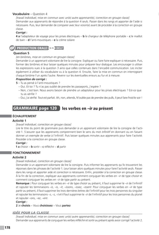 178
Vocabulaire – Question 4
[travail individuel, mise en commun avec un(e) autre apprenant(e), correction en groupe classe]
Demander aux apprenants de répondre à la question 4 seuls. Passer dans les rangs et apporter de l’aide si
nécessaire. Puis, leur demander de comparer avec leur voisin(e) avant de procéder à la correction en groupe
classe.
Corrigé :
4 a l’adaptateur de voyage pour les prises électriques – b le chargeur de téléphone portable – c le maillot
de bain – d l’anti-moustiques – e la crème solaire
Question 5
[en binômes, mise en commun en groupe classe]
Demander à un apprenant volontaire de lire la consigne. Expliquer ou faire faire expliquer si nécessaire. Puis,
former des binômes et leur laisser quelques minutes pour préparer leur dialogue. Les encourager à utiliser
les expressions vues à la question 3 ainsi que celles contenues dans l’encadré communication. Les inciter
également à utiliser du vocabulaire vu à la question 4. Ensuite, faire la mise en commun en interrogeant
chaque binôme l’un après l’autre. Revenir sur les éventuelles erreurs au fur et à mesure.
Proposition de corrigé :
5 – Tu as pensé à l’anti-moustiques ?
– Oui. Et toi ? Tu n’as pas oublié de prendre les passeports, j’espère ?
– Non, c’est bon. Nous avons besoin de prendre un adaptateur pour les prises électriques ? Est-ce que
tu as vérifié ?
– Oui, j’ai vérifié. Tout est parfait. Ah, non, attends, N’oublie pas de prendre des pulls, il peut faire froid le soir !
GRAMMAIRE  page 120  
les verbes en –ir au présent
ÉCHAUFFEMENT
Activité 1
[travail individuel, correction en groupe classe]
Lire le titre du point de grammaire puis demander à un apprenant volontaire de lire la consigne de l’acti-
vité 1. S’assurer que les apprenants comprennent bien le sens du mot infinitif en donnant ou en faisant
donner un exemple de verbe à l’infinitif. Puis laisser quelques minutes aux apprenants pour faire l’activité.
Procéder à la correction en groupe classe.
Corrigé :
1 a choisir – b sortir – c réfléchir – d partir
FONCTIONNEMENT
Activité 2
[travail individuel, correction en groupe classe]
Demander à un apprenant volontaire de lire la consigne. Puis informer les apprenants qu’ils trouveront les
réponses dans les phrases de l’activité 1. Leur laisser alors quelques minutes pour faire l’activité seuls. Passer
dans les rangs et apporter aide et correction si nécessaire. Enfin, procéder à la correction en groupe classe.
À la fin de la correction, expliquer aux apprenants comment conjuguer les verbes en –ir de type choisir et
comment conjuguer les verbes en –ir de type partir au présent.
Remarque : Pour conjuguer les verbes en –ir de type choisir au présent, il faut supprimer le –ir de l’infinitif
et rajouter les terminaisons –is, –is, –it, –issons, –issez, –issent. Pour conjuguer les verbes en –ir de type
partir au présent, il faut supprimer les trois dernières lettres de l’infinitif pour les trois personnes du singulier
et rajouter les terminaisons –s, –s, –t et il faut supprimer le –ir de l’infinitif pour les trois personnes du pluriel
et rajouter –ons, –ez, –ent.
Corrigé :
2 Je choisis – Vous choisissez – Vous partez
IDÉE POUR LA CLASSE
[travail individuel, mise en commun avec un(e) autre apprenant(e), correction en groupe classe]
Demander aux apprenants de conjuguer les verbes réfléchir et sortir au présent après avoir corrigé ­l’activité 2.
PRODUCTION ORALE DELF
 