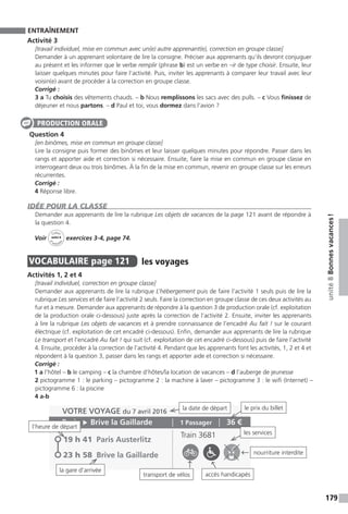 179
unité8Bonnesvacances !
ENTRAÎNEMENT
Activité 3
[travail individuel, mise en commun avec un(e) autre apprenant(e), correction en groupe classe]
Demander à un apprenant volontaire de lire la consigne. Préciser aux apprenants qu’ils devront conjuguer
au présent et les informer que le verbe remplir (phrase b) est un verbe en –ir de type choisir. Ensuite, leur
laisser quelques minutes pour faire l’activité. Puis, inviter les apprenants à comparer leur travail avec leur
voisin(e) avant de procéder à la correction en groupe classe.
Corrigé :
3 a Tu choisis des vêtements chauds. – b Nous remplissons les sacs avec des pulls. – c Vous finissez de
déjeuner et nous partons. – d Paul et toi, vous dormez dans l’avion ?
Question 4
[en binômes, mise en commun en groupe classe]
Lire la consigne puis former des binômes et leur laisser quelques minutes pour répondre. Passer dans les
rangs et apporter aide et correction si nécessaire. Ensuite, faire la mise en commun en groupe classe en
interrogeant deux ou trois binômes. À la fin de la mise en commun, revenir en groupe classe sur les erreurs
récurrentes.
Corrigé :
4 Réponse libre.
IDÉE POUR LA CLASSE
Demander aux apprenants de lire la rubrique Les objets de vacances de la page 121 avant de répondre à
la question 4.
Voir
Cahier
d 
’activit
és
unité 8
exercices 3-4, page 74.
VOCABULAIRE  page 121  
les voyages
Activités 1, 2 et 4
[travail individuel, correction en groupe classe]
Demander aux apprenants de lire la rubrique L’hébergement puis de faire l’activité 1 seuls puis de lire la
rubrique Les services et de faire l’activité 2 seuls. Faire la correction en groupe classe de ces deux activités au
fur et à mesure. Demander aux apprenants de répondre à la question 3 de production orale (cf. exploitation
de la production orale ci-dessous) juste après la correction de l’activité 2. Ensuite, inviter les apprenants
à lire la rubrique Les objets de vacances et à prendre connaissance de l’encadré Au fait ! sur le courant
électrique (cf. exploitation de cet encadré ci-dessous). Enfin, demander aux apprenants de lire la rubrique
Le transport et l’encadré Au fait ! qui suit (cf. exploitation de cet encadré ci-dessous) puis de faire l’activité
4. Ensuite, procéder à la correction de l’activité 4. Pendant que les apprenants font les activités, 1, 2 et 4 et
répondent à la question 3, passer dans les rangs et apporter aide et correction si nécessaire.
Corrigé :
1 a l’hôtel – b le camping – c la chambre d’hôtes / la location de vacances – d l’auberge de jeunesse
2 pictogramme 1 : le parking – pictogramme 2 : la machine à laver – pictogramme 3 : le wifi (Internet) –
pictogramme 6 : la piscine
4 a-b
PRODUCTION ORALE
la date de départ
l’heure de départ
la gare d’arrivée
les services
le prix du billet
transport de vélos
nourriture interdite
accès handicapés
 