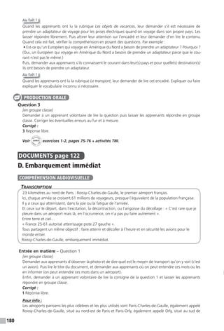 180
Au fait !
Quand les apprenants ont lu la rubrique Les objets de vacances, leur demander s’il est nécessaire de
prendre un adaptateur de voyage pour les prises électriques quand on voyage dans son propre pays. Les
laisser répondre librement. Puis attirer leur attention sur l’encadré et leur demander d’en lire le contenu.
Quand cela est fait, vérifier la compréhension en posant des questions. Par exemple :
• Est-ce qu’un Européen qui voyage en Amérique du Nord a besoin de prendre un adaptateur ? Pourquoi ?
(Oui, un Européen qui voyage en Amérique du Nord a besoin de prendre un adaptateur parce que le cou-
rant n’est pas le même.)
Puis, demander aux apprenants s’ils connaissent le courant dans leur(s) pays et pour quelle(s) destination(s)
ils ont besoin de prendre un adaptateur.
Au fait !
Quand les apprenants ont lu la rubrique Le transport, leur demander de lire cet encadré. Expliquer ou faire
expliquer le vocabulaire inconnu si nécessaire.
Question 3
[en groupe classe]
Demander à un apprenant volontaire de lire la question puis laisser les apprenants répondre en groupe
classe. Corriger les éventuelles erreurs au fur et à mesure.
Corrigé :
3 Réponse libre.
Voir
Activités
ca
hier + T
NI
unité 8 exercices 1-2, pages 75-76 + activités TNI.
DOCUMENTS page 122
D. Embarquement immédiat
TranscripTion
23 kilomètres au nord de Paris : Roissy-Charles-de-Gaulle, le premier aéroport français.
Ici, chaque année se croisent 61 millions de voyageurs, presque l’équivalent de la population française.
Il y a ceux qui atterrissent, dans la joie ou la fatigue de l’arrivée.
Et ceux sur le départ, dans l’excitation, la décontraction, ou l’angoisse du décollage : « C’est rare que je
pleure dans un aéroport mais là, en l’occurrence, on n’a pas pu faire autrement ».
Entre terre et ciel…
« France 25-61 autorisé atterrissage piste 27 gauche ».
Tous partagent un même objectif : faire atterrir et décoller à l’heure et en sécurité les avions pour le
monde entier.
Roissy-Charles-de-Gaulle, embarquement immédiat.
Entrée en matière – Question 1
[en groupe classe]
Demander aux apprenants d’observer la photo et de dire quel est le moyen de transport qu’on y voit (c’est
un avion). Puis lire le titre du document, et demander aux apprenants où on peut entendre ces mots ou les
en informer (on peut entendre ces mots dans un aéroport).
Enfin, demander à un apprenant volontaire de lire la consigne de la question 1 et laisser les apprenants
répondre en groupe classe.
Corrigé :
1 Réponse libre.
Pour info :
Les aéroports parisiens les plus célèbres et les plus utilisés sont Paris-Charles-de-Gaulle, également appelé
Roissy-Charles-de-Gaulle, situé au nord-est de Paris et Paris-Orly, également appelé Orly, situé au sud de
PRODUCTION ORALE
COMPRÉHENSION AUDIOVISUELLE
 