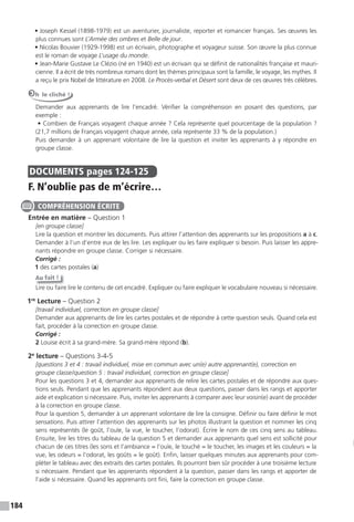 184
• Joseph Kessel (1898-1979) est un aventurier, journaliste, reporter et romancier français. Ses œuvres les
plus connues sont L’Armée des ombres et Belle de jour.
• Nicolas Bouvier (1929-1998) est un écrivain, photographe et voyageur suisse. Son œuvre la plus connue
est le roman de voyage L’usage du monde.
• Jean-Marie Gustave Le Clézio (né en 1940) est un écrivain qui se définit de nationalités française et mauri-
cienne. Il a écrit de très nombreux romans dont les thèmes principaux sont la famille, le voyage, les mythes. Il
a reçu le prix Nobel de littérature en 2008. Le Procès-verbal et Désert sont deux de ces œuvres très célèbres.
Oh le cliché !
Demander aux apprenants de lire l’encadré. Vérifier la compréhension en posant des questions, par
exemple :
• Combien de Français voyagent chaque année ? Cela représente quel pourcentage de la population ?
(21,7 millions de Français voyagent chaque année, cela représente 33 % de la population.)
Puis demander à un apprenant volontaire de lire la question et inviter les apprenants à y répondre en
groupe classe.
DOCUMENTS pages 124-125
F. N’oublie pas de m’écrire…
Entrée en matière – Question 1
[en groupe classe]
Lire la question et montrer les documents. Puis attirer l’attention des apprenants sur les propositions a à c.
Demander à l’un d’entre eux de les lire. Les expliquer ou les faire expliquer si besoin. Puis laisser les appre-
nants répondre en groupe classe. Corriger si nécessaire.
Corrigé :
1 des cartes postales (a)
Au fait !
Lire ou faire lire le contenu de cet encadré. Expliquer ou faire expliquer le vocabulaire nouveau si nécessaire.
1re
Lecture – Question 2
[travail individuel, correction en groupe classe]
Demander aux apprenants de lire les cartes postales et de répondre à cette question seuls. Quand cela est
fait, procéder à la correction en groupe classe.
Corrigé :
2 Louise écrit à sa grand-mère. Sa grand-mère répond (b).
2e
lecture – Questions 3-4-5
[questions 3 et 4 : travail individuel, mise en commun avec un(e) autre apprenant(e), correction en
groupe classe/question 5 : travail individuel, correction en groupe classe]
Pour les questions 3 et 4, demander aux apprenants de relire les cartes postales et de répondre aux ques-
tions seuls. Pendant que les apprenants répondent aux deux questions, passer dans les rangs et apporter
aide et explication si nécessaire. Puis, inviter les apprenants à comparer avec leur voisin(e) avant de procéder
à la correction en groupe classe.
Pour la question 5, demander à un apprenant volontaire de lire la consigne. Définir ou faire définir le mot
sensations. Puis attirer l’attention des apprenants sur les photos illustrant la question et nommer les cinq
sens représentés (le goût, l’ouïe, la vue, le toucher, l’odorat). Écrire le nom de ces cinq sens au tableau.
Ensuite, lire les titres du tableau de la question 5 et demander aux apprenants quel sens est sollicité pour
chacun de ces titres (les sons et l’ambiance = l’ouïe, le touché = le toucher, les images et les couleurs = la
vue, les odeurs = l’odorat, les goûts = le goût). Enfin, laisser quelques minutes aux apprenants pour com-
pléter le tableau avec des extraits des cartes postales. Ils pourront bien sûr procéder à une troisième lecture
si nécessaire. Pendant que les apprenants répondent à la question, passer dans les rangs et apporter de
l’aide si nécessaire. Quand les apprenants ont fini, faire la correction en groupe classe.
COMPRÉHENSION ÉCRITE
 