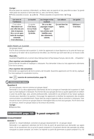 185
unité8Bonnesvacances !
Corrigé :
3 Louise passe ses vacances à Marrakech, au Maroc avec ses parents et Léa, peut-être sa sœur. Sa grand-
mère passe ses vacances à Saint-Jean-de-Luz, avec une femme, Marie.
4 Photos associées à Louise : a, c, d et e. – Photos associées à la grand-mère : b, f et g.
5
Les sons et
l’ambiance
Le touché Les images et les
couleurs
Les odeurs Les goûts
C’est calme.
Marrakech est
une ville très ani-
mée et joyeuse.
On a vu un spec-
tacle de musique
orientale.
C’est silencieux.
Ça gratte.
C’est doux.
J’ai eu froid.
Ça pique !
Ça brûle.
On a vu des
paysages magni-
fiques !
Les artistes sont
habillés avec
des vêtements
colorés.
Ça sent bon les
épices.
Délicieux !
C’est bon.
IDÉE POUR LA CLASSE
[en groupe classe]
À la fin de la correction de la question 3, inviter les apprenants à situer Bayonne sur la carte de France qui
se trouve sur le rabat I de la couverture du livre élève. Les informer que Saint-Jean-de-Luz se trouve à côté.
Pour info :
Le piment d’Espelette est un piment doux fabriqué dans le Pays basque français, dans la ville… d’Espelette !
Pour exprimer une émotion positive
Lire le titre de l’encadré et l’expliquer si nécessaire. Puis demander à deux ou trois apprenants volontaires
d’en lire le contenu.
Pour exprimer des sensations
Demander aux apprenants de lire le contenu de l’encadré. Quand les apprenants ont fini de lire, expliquer
ou faire expliquer le vocabulaire inconnu.
Voir
Cahier
d 
’activit
és
unité 8
exercice de communication, page 78.
Question 6
[en sous-groupes, mise en commun en groupe classe]
Demander à un ou deux apprenant(s) volontaire(s) de lire la consigne et l’exemple de la question 6. Expli-
quer ou faire expliquer si nécessaire. Puis former des sous-groupes de trois ou quatre apprenants en veillant
à varier les profils (âge, sexe, activité professionnelle, nationalité le cas échéant) et leur laisser quelques
minutes pour répondre à la question. Encourager les apprenants à réutiliser les expressions des encadrés
communication vus précédemment. Passer dans les rangs et apporter aide et correction si nécessaire. Faire
ensuite la mise en commun en groupe classe en interrogeant deux ou trois sous-groupes. À la fin de la mise
en commun, revenir en groupe classe sur les erreurs récurrentes.
Corrigé :
6 Réponse libre.
GRAMMAIRE  page 125  
le passé composé (2)
ÉCHAUFFEMENT
Activité 1
[activité 1a : travail individuel, correction en groupe classe / activité 1b : en groupe classe]
Demander à un apprenant volontaire de lire le titre du point de grammaire puis demander aux appre-
nants s’ils se souviennent de ce qu’est le passé composé et s’ils peuvent donner des exemples de verbes
conjugués au passé composé. Les inviter à se reporter au point de grammaire Le passé composé (1) p. 92
PRODUCTION ORALE
 